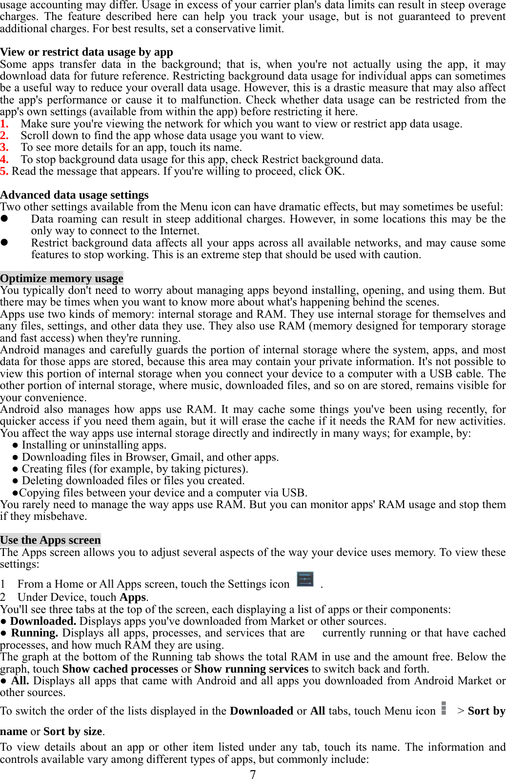  7  usage accounting may differ. Usage in excess of your carrier plan&apos;s data limits can result in steep overage charges. The feature described here can help you track your usage, but is not guaranteed to prevent additional charges. For best results, set a conservative limit.  View or restrict data usage by app Some apps transfer data in the background; that is, when you&apos;re not actually using the app, it may download data for future reference. Restricting background data usage for individual apps can sometimes be a useful way to reduce your overall data usage. However, this is a drastic measure that may also affect the app&apos;s performance or cause it to malfunction. Check whether data usage can be restricted from the app&apos;s own settings (available from within the app) before restricting it here. 1.    Make sure you&apos;re viewing the network for which you want to view or restrict app data usage.   2.    Scroll down to find the app whose data usage you want to view. 3.    To see more details for an app, touch its name. 4.    To stop background data usage for this app, check Restrict background data. 5. Read the message that appears. If you&apos;re willing to proceed, click OK.  Advanced data usage settings Two other settings available from the Menu icon can have dramatic effects, but may sometimes be useful:  Data roaming can result in steep additional charges. However, in some locations this may be the only way to connect to the Internet.  Restrict background data affects all your apps across all available networks, and may cause some features to stop working. This is an extreme step that should be used with caution.  Optimize memory usage You typically don&apos;t need to worry about managing apps beyond installing, opening, and using them. But there may be times when you want to know more about what&apos;s happening behind the scenes. Apps use two kinds of memory: internal storage and RAM. They use internal storage for themselves and any files, settings, and other data they use. They also use RAM (memory designed for temporary storage and fast access) when they&apos;re running. Android manages and carefully guards the portion of internal storage where the system, apps, and most data for those apps are stored, because this area may contain your private information. It&apos;s not possible to view this portion of internal storage when you connect your device to a computer with a USB cable. The other portion of internal storage, where music, downloaded files, and so on are stored, remains visible for your convenience. Android also manages how apps use RAM. It may cache some things you&apos;ve been using recently, for quicker access if you need them again, but it will erase the cache if it needs the RAM for new activities. You affect the way apps use internal storage directly and indirectly in many ways; for example, by:   ● Installing or uninstalling apps.   ● Downloading files in Browser, Gmail, and other apps.   ● Creating files (for example, by taking pictures).   ● Deleting downloaded files or files you created.   ●Copying files between your device and a computer via USB. You rarely need to manage the way apps use RAM. But you can monitor apps&apos; RAM usage and stop them if they misbehave.  Use the Apps screen The Apps screen allows you to adjust several aspects of the way your device uses memory. To view these settings: 1    From a Home or All Apps screen, touch the Settings icon   . 2  Under Device, touch Apps.    You&apos;ll see three tabs at the top of the screen, each displaying a list of apps or their components: ● Downloaded. Displays apps you&apos;ve downloaded from Market or other sources. ● Running. Displays all apps, processes, and services that are      currently running or that have cached processes, and how much RAM they are using. The graph at the bottom of the Running tab shows the total RAM in use and the amount free. Below the graph, touch Show cached processes or Show running services to switch back and forth. ● All. Displays all apps that came with Android and all apps you downloaded from Android Market or other sources. To switch the order of the lists displayed in the Downloaded or All tabs, touch Menu icon    &gt; Sort by name or Sort by size. To view details about an app or other item listed under any tab, touch its name. The information and controls available vary among different types of apps, but commonly include: 