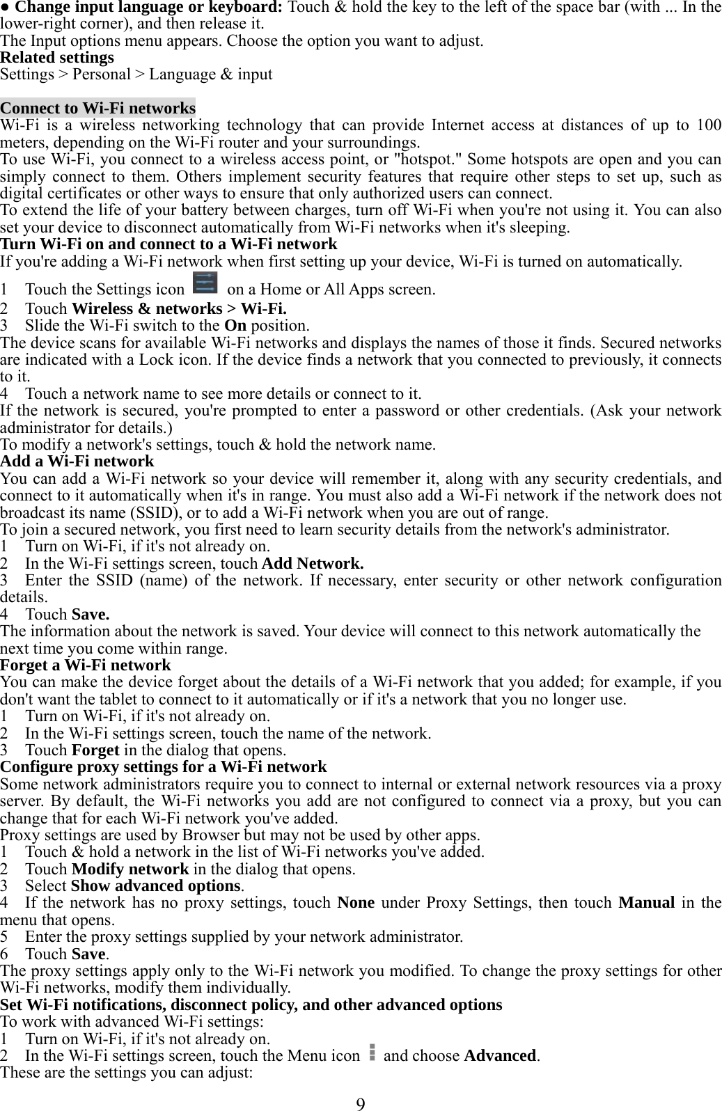  9  ● Change input language or keyboard: Touch &amp; hold the key to the left of the space bar (with ... In the lower-right corner), and then release it. The Input options menu appears. Choose the option you want to adjust. Related settings Settings &gt; Personal &gt; Language &amp; input  Connect to Wi-Fi networks Wi-Fi is a wireless networking technology that can provide Internet access at distances of up to 100 meters, depending on the Wi-Fi router and your surroundings. To use Wi-Fi, you connect to a wireless access point, or &quot;hotspot.&quot; Some hotspots are open and you can simply connect to them. Others implement security features that require other steps to set up, such as digital certificates or other ways to ensure that only authorized users can connect. To extend the life of your battery between charges, turn off Wi-Fi when you&apos;re not using it. You can also set your device to disconnect automatically from Wi-Fi networks when it&apos;s sleeping. Turn Wi-Fi on and connect to a Wi-Fi network If you&apos;re adding a Wi-Fi network when first setting up your device, Wi-Fi is turned on automatically. 1    Touch the Settings icon    on a Home or All Apps screen. 2  Touch Wireless &amp; networks &gt; Wi-Fi. 3    Slide the Wi-Fi switch to the On position. The device scans for available Wi-Fi networks and displays the names of those it finds. Secured networks are indicated with a Lock icon. If the device finds a network that you connected to previously, it connects to it. 4    Touch a network name to see more details or connect to it. If the network is secured, you&apos;re prompted to enter a password or other credentials. (Ask your network administrator for details.) To modify a network&apos;s settings, touch &amp; hold the network name. Add a Wi-Fi network You can add a Wi-Fi network so your device will remember it, along with any security credentials, and connect to it automatically when it&apos;s in range. You must also add a Wi-Fi network if the network does not broadcast its name (SSID), or to add a Wi-Fi network when you are out of range. To join a secured network, you first need to learn security details from the network&apos;s administrator. 1    Turn on Wi-Fi, if it&apos;s not already on. 2    In the Wi-Fi settings screen, touch Add Network. 3  Enter the SSID (name) of the network. If necessary, enter security or other network configuration details. 4  Touch Save. The information about the network is saved. Your device will connect to this network automatically the next time you come within range. Forget a Wi-Fi network You can make the device forget about the details of a Wi-Fi network that you added; for example, if you don&apos;t want the tablet to connect to it automatically or if it&apos;s a network that you no longer use. 1    Turn on Wi-Fi, if it&apos;s not already on. 2    In the Wi-Fi settings screen, touch the name of the network. 3  Touch Forget in the dialog that opens. Configure proxy settings for a Wi-Fi network Some network administrators require you to connect to internal or external network resources via a proxy server. By default, the Wi-Fi networks you add are not configured to connect via a proxy, but you can change that for each Wi-Fi network you&apos;ve added. Proxy settings are used by Browser but may not be used by other apps. 1    Touch &amp; hold a network in the list of Wi-Fi networks you&apos;ve added. 2  Touch Modify network in the dialog that opens. 3  Select Show advanced options. 4    If the network has no proxy settings, touch None under Proxy Settings, then touch Manual in the menu that opens. 5    Enter the proxy settings supplied by your network administrator. 6  Touch Save. The proxy settings apply only to the Wi-Fi network you modified. To change the proxy settings for other Wi-Fi networks, modify them individually. Set Wi-Fi notifications, disconnect policy, and other advanced options To work with advanced Wi-Fi settings: 1    Turn on Wi-Fi, if it&apos;s not already on. 2    In the Wi-Fi settings screen, touch the Menu icon   and choose Advanced. These are the settings you can adjust: 