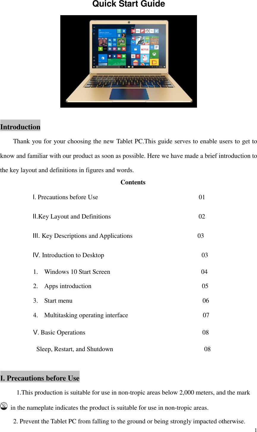  1  Quick Start Guide   Introduction     Thank you for your choosing the new Tablet PC.This guide serves to enable users to get to know and familiar with our product as soon as possible. Here we have made a brief introduction to the key layout and definitions in figures and words.   Contents           Ⅰ. Precautions before Use                                                            01           Ⅱ.Key Layout and Definitions                                                    02           Ⅲ. Key Descriptions and Applications                                        03           Ⅳ. Introduction to Desktop                                                        03 1. Windows 10 Start Screen                                                        04 2. Apps introduction                                                                  05 3. Start menu                                        06 4. Multitasking operating interface                                         07 Ⅴ. Basic Operations                                                                      08   Sleep, Restart, and Shutdown                                                      08  Ⅰ. Precautions before Use      1.This production is suitable for use in non-tropic areas below 2,000 meters, and the mark   in the nameplate indicates the product is suitable for use in non-tropic areas.     2. Prevent the Tablet PC from falling to the ground or being strongly impacted otherwise. 