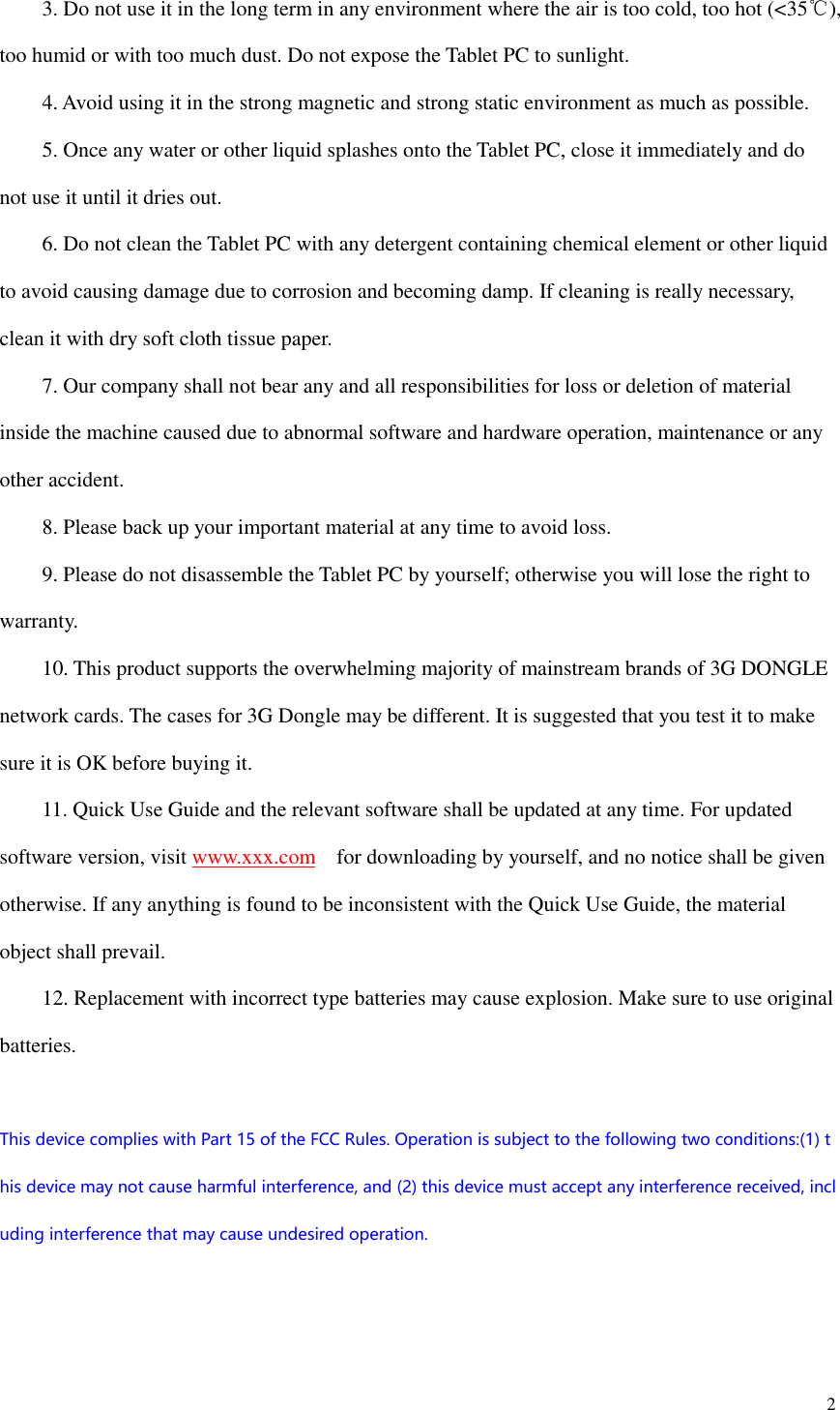  2      3. Do not use it in the long term in any environment where the air is too cold, too hot (&lt;35℃), too humid or with too much dust. Do not expose the Tablet PC to sunlight.       4. Avoid using it in the strong magnetic and strong static environment as much as possible.     5. Once any water or other liquid splashes onto the Tablet PC, close it immediately and do not use it until it dries out.     6. Do not clean the Tablet PC with any detergent containing chemical element or other liquid to avoid causing damage due to corrosion and becoming damp. If cleaning is really necessary, clean it with dry soft cloth tissue paper.     7. Our company shall not bear any and all responsibilities for loss or deletion of material inside the machine caused due to abnormal software and hardware operation, maintenance or any other accident.     8. Please back up your important material at any time to avoid loss.     9. Please do not disassemble the Tablet PC by yourself; otherwise you will lose the right to warranty.     10. This product supports the overwhelming majority of mainstream brands of 3G DONGLE network cards. The cases for 3G Dongle may be different. It is suggested that you test it to make sure it is OK before buying it.       11. Quick Use Guide and the relevant software shall be updated at any time. For updated software version, visit www.xxx.com    for downloading by yourself, and no notice shall be given otherwise. If any anything is found to be inconsistent with the Quick Use Guide, the material object shall prevail.     12. Replacement with incorrect type batteries may cause explosion. Make sure to use original batteries.  This device complies with Part 15 of the FCC Rules. Operation is subject to the following two conditions:(1) this device may not cause harmful interference, and (2) this device must accept any interference received, including interference that may cause undesired operation.    