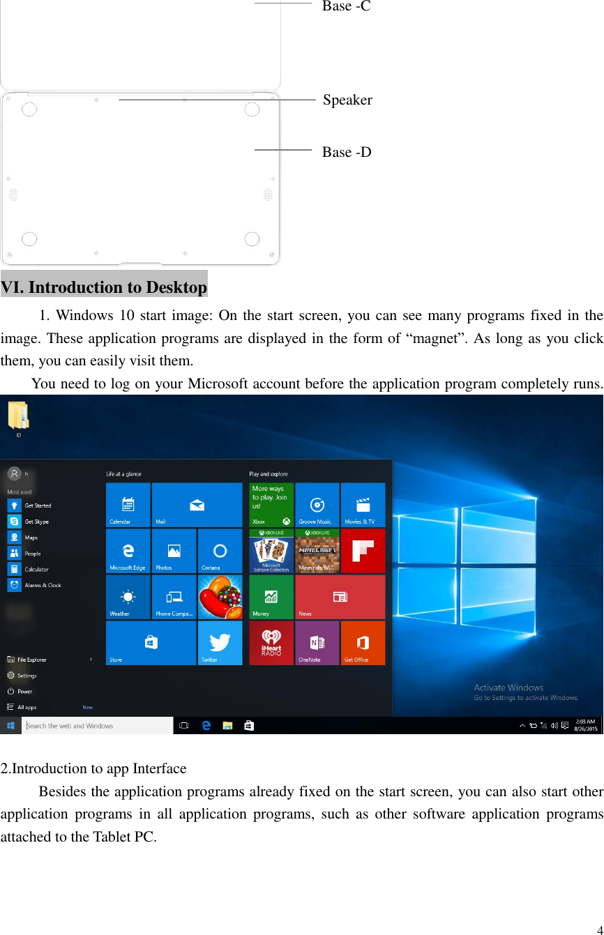  4   Ⅵ. Introduction to Desktop      1. Windows 10 start image: On the start screen, you can see many programs fixed in the image. These application programs are displayed in the form of “magnet”. As long as you click them, you can easily visit them.     You need to log on your Microsoft account before the application program completely runs.     2.Introduction to app Interface        Besides the application programs already fixed on the start screen, you can also start other application  programs  in  all  application  programs,  such  as  other  software  application  programs attached to the Tablet PC. Base -C Base -D Speaker 