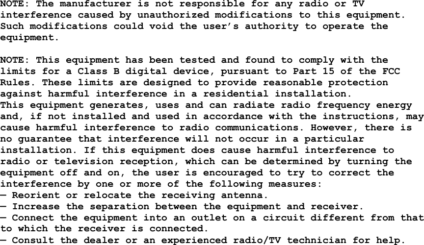  NOTE: The manufacturer is not responsible for any radio or TV interference caused by unauthorized modifications to this equipment. Such modifications could void the user’s authority to operate the equipment.  NOTE: This equipment has been tested and found to comply with the limits for a Class B digital device, pursuant to Part 15 of the FCC Rules. These limits are designed to provide reasonable protection against harmful interference in a residential installation. This equipment generates, uses and can radiate radio frequency energy and, if not installed and used in accordance with the instructions, may cause harmful interference to radio communications. However, there is no guarantee that interference will not occur in a particular installation. If this equipment does cause harmful interference to radio or television reception, which can be determined by turning the equipment off and on, the user is encouraged to try to correct the interference by one or more of the following measures: — Reorient or relocate the receiving antenna. — Increase the separation between the equipment and receiver. — Connect the equipment into an outlet on a circuit different from that to which the receiver is connected. — Consult the dealer or an experienced radio/TV technician for help.  