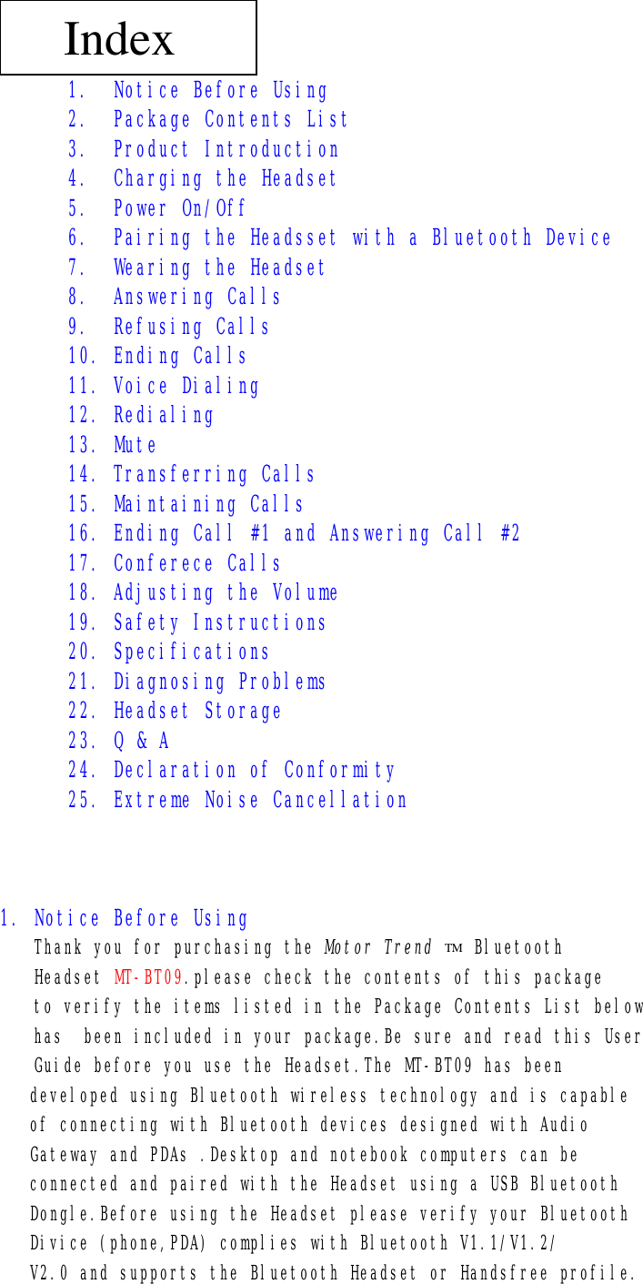 TM  1. Notice Before Using 2. Package Contents List 3. Product Introduction 4. Charging the Headset 5. Power On/Off 6. Pairing the Headsset with a Bluetooth Device 7. Wearing the Headset 8. Answering Calls 9. Refusing Calls 10. Ending Calls 11. Voice Dialing 12. Redialing 13. Mute 14. Transferring Calls 15. Maintaining Calls 16. Ending Call #1 and Answering Call #2 17. Conferece Calls 18. Adjusting the Volume 19. Safety Instructions 20. Specifications 21. Diagnosing Problems 22. Headset Storage 23. Q &amp; A 24. Declaration of Conformity 25. Extreme Noise Cancellation    1. Notice Before Using  Thank you for purchasing the Motor Trend    Bluetooth  Headset MT-BT09.please check the contents of this package to verify the items listed in the Package Contents List below has  been included in your package.Be sure and read this User  Guide before you use the Headset.The MT-BT09 has been developed using Bluetooth wireless technology and is capable of connecting with Bluetooth devices designed with Audio Gateway and PDAs .Desktop and notebook computers can be connected and paired with the Headset using a USB Bluetooth Dongle.Before using the Headset please verify your Bluetooth Divice (phone,PDA) complies with Bluetooth V1.1/V1.2/ V2.0 and supports the Bluetooth Headset or Handsfree profile.  Index 