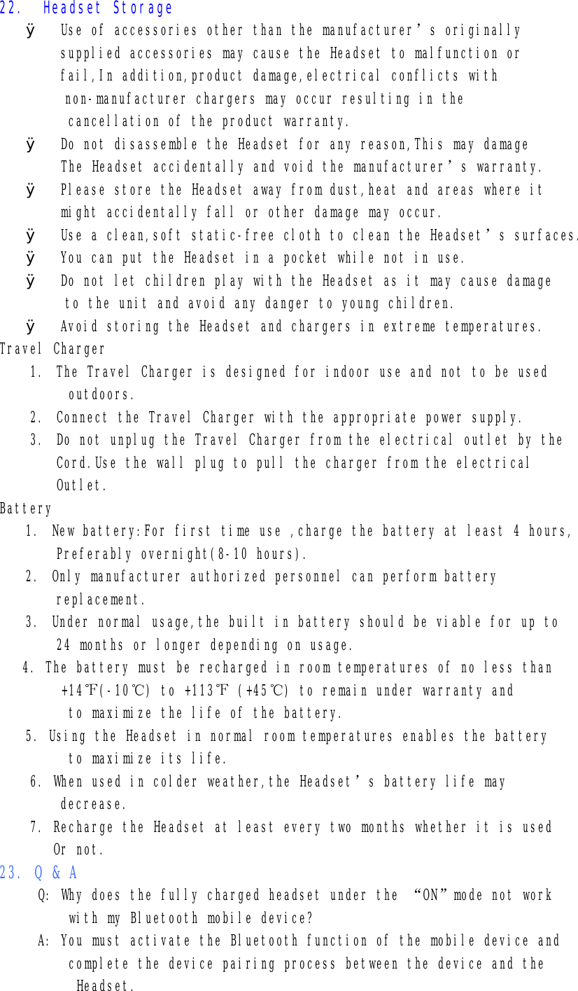 22.  Headset Storage  Ø  Use of accessories other than the manufacturer’s originally supplied accessories may cause the Headset to malfunction or fail,In addition,product damage,electrical conflicts with non-manufacturer chargers may occur resulting in the cancellation of the product warranty. Ø  Do not disassemble the Headset for any reason,This may damage         The Headset accidentally and void the manufacturer’s warranty. Ø  Please store the Headset away from dust,heat and areas where it might accidentally fall or other damage may occur. Ø  Use a clean,soft static-free cloth to clean the Headset’s surfaces. Ø  You can put the Headset in a pocket while not in use. Ø  Do not let children play with the Headset as it may cause damage to the unit and avoid any danger to young children. Ø  Avoid storing the Headset and chargers in extreme temperatures. Travel Charger 1. The Travel Charger is designed for indoor use and not to be used      outdoors. 2. Connect the Travel Charger with the appropriate power supply. 3. Do not unplug the Travel Charger from the electrical outlet by the Cord.Use the wall plug to pull the charger from the electrical Outlet. Battery 1. New battery:For first time use ,charge the battery at least 4 hours, Preferably overnight(8-10 hours). 2. Only manufacturer authorized personnel can perform battery replacement. 3. Under normal usage,the built in battery should be viable for up to  24 months or longer depending on usage. 4. The battery must be recharged in room temperatures of no less than         +14℉(-10℃) to +113℉ (+45℃) to remain under warranty and          to maximize the life of the battery. 5. Using the Headset in normal room temperatures enables the battery      to maximize its life. 6. When used in colder weather,the Headset’s battery life may decrease. 7. Recharge the Headset at least every two months whether it is used        Or not. 23. Q &amp; A      Q: Why does the fully charged headset under the “ON”mode not work          with my Bluetooth mobile device?      A: You must activate the Bluetooth function of the mobile device and          complete the device pairing process between the device and the           Headset. 