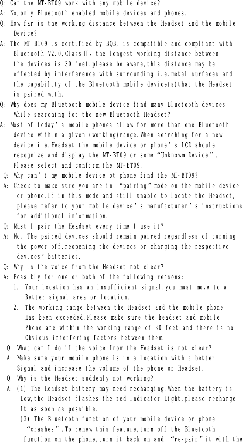       Q: Can the MT-BT09 work with any mobile device?       A: No,only Bluetooth enabled mobile devices and phones.       Q: How far is the working distance between the Headset and the mobile           Device?       A: The MT-BT09 is certified by BQB, is compatible and compliant with           Bluetooth V2.0,ClassⅡ，the longest working distance between           the devices is 30 feet.please be aware,this distance may be           effected by interference with surrounding i.e.metal surfaces and           the capability of the Bluetooth mobile device(s)that the Headset           is paired with.       Q: Why does my Bluetooth mobile device find many Bluetooth devices           While searching for the new Bluetooth Headset?       A: Most of today’s mobile phones allow for more than one Bluetooth           device within a given (working)range.When searching for a new           device i.e.Headset,the mobile device or phone’s LCD shoule           recognize and display the MT-BT09 or some“Unknowm Device”.           Please select and confirm the MT-BT09.        Q: Why can’t my mobile device ot phone find the MT-BT09?        A: Check to make sure you are in “pairing”mode on the mobile device            or phone.If in this mode and still unable to locate the Headset,            please refer to your mobile device’s manufacturer’s instructions            for additional information.        Q: Must I pair the Headset every time I use it?        A: No. The paired devices should remain paired regardless of turning            the power off,reopening the devices or charging the respective            devices’batteries.        Q: Why is the voice from the Headset not clear?        A: Possibly for one or both of the following reasons: 1. Your location has an insufficient signal.you must move to a Better signal area or location. 2. The working range between the Headset and the mobile phone Has been exceeded.Please make sure the headset and mobile Phone are within the working range of 30 feet and there is no Obvious interfering factors between them.         Q: What can I do if the voice from the Headset is not clear?         A: Make sure your mobile phone is in a location with a better            Signal and increase the volume of the phone or Headset.         Q: Why is the Headset suddenly not working?         A: (1) The Headset battery may need recharging.When the battery is              Low,the Headset flashes the red Indicator Light,please recharge             It as soon as possible.             (2) The Bluetooth function of your mobile device or phone              “crashes”.To renew this feature,turn off the Bluetooth              function on the phone,turn it back on and “re-pair”it with the 