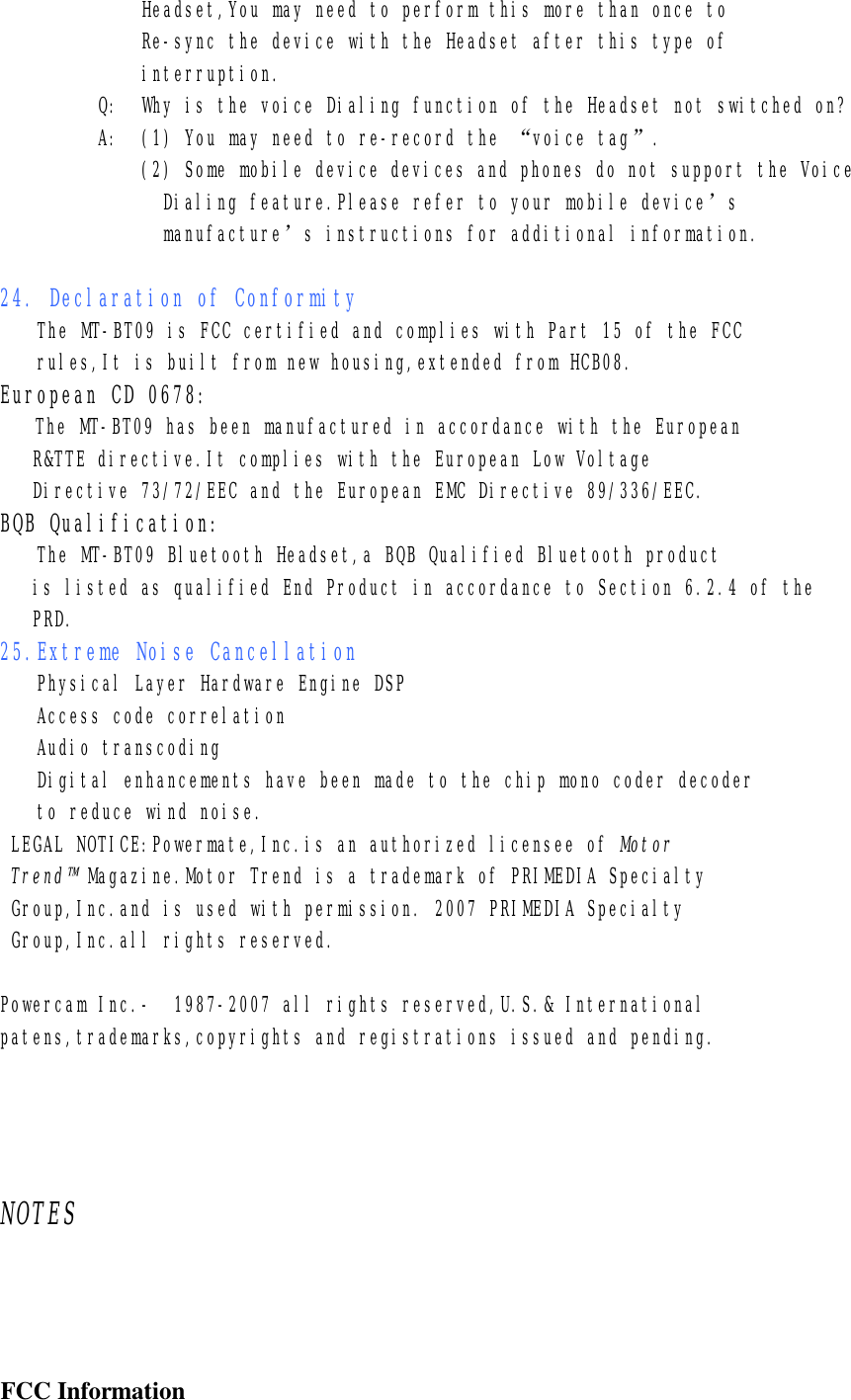              Headset,You may need to perform this more than once to              Re-sync the device with the Headset after this type of               interruption.          Q:  Why is the voice Dialing function of the Headset not switched on?          A:  (1) You may need to re-record the “voice tag”.              (2) Some mobile device devices and phones do not support the Voice                Dialing feature.Please refer to your mobile device’s                manufacture’s instructions for additional information.  24. Declaration of Conformity  The MT-BT09 is FCC certified and complies with Part 15 of the FCC rules,It is built from new housing,extended from HCB08. European CD 0678:    The MT-BT09 has been manufactured in accordance with the European    R&amp;TTE directive.It complies with the European Low Voltage    Directive 73/72/EEC and the European EMC Directive 89/336/EEC. BQB Qualification:    The MT-BT09 Bluetooth Headset,a BQB Qualified Bluetooth product    is listed as qualified End Product in accordance to Section 6.2.4 of the    PRD. 25.Extreme Noise Cancellation Physical Layer Hardware Engine DSP Access code correlation Audio transcoding Digital enhancements have been made to the chip mono coder decoder to reduce wind noise.  LEGAL NOTICE:Powermate,Inc.is an authorized licensee of Motor  Trend™ Magazine.Motor Trend is a trademark of PRIMEDIA Specialty  Group,Inc.and is used with permission. 2007 PRIMEDIA Specialty  Group,Inc.all rights reserved.  Powercam Inc.-  1987-2007 all rights reserved,U.S.&amp; International patens,trademarks,copyrights and registrations issued and pending.     NOTES        FCC Information 