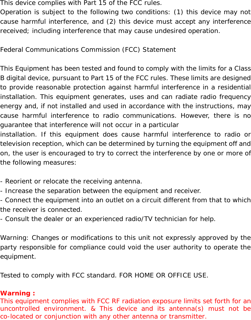 This device complies with Part 15 of the FCC rules. Operation is subject to the following two conditions: (1) this device may not cause harmful interference, and (2) this device must accept any interference received; including interference that may cause undesired operation.  Federal Communications Commission (FCC) Statement  This Equipment has been tested and found to comply with the limits for a Class B digital device, pursuant to Part 15 of the FCC rules. These limits are designed to provide reasonable protection against harmful interference in a residential installation. This equipment generates, uses and can radiate radio frequency energy and, if not installed and used in accordance with the instructions, may cause harmful interference to radio communications. However, there is no guarantee that interference will not occur in a particular installation. If this equipment does cause harmful interference to radio or television reception, which can be determined by turning the equipment off and on, the user is encouraged to try to correct the interference by one or more of the following measures:  - Reorient or relocate the receiving antenna. - Increase the separation between the equipment and receiver. - Connect the equipment into an outlet on a circuit different from that to which the receiver is connected. - Consult the dealer or an experienced radio/TV technician for help.  Warning: Changes or modifications to this unit not expressly approved by the party responsible for compliance could void the user authority to operate the equipment.  Tested to comply with FCC standard. FOR HOME OR OFFICE USE.  Warning : This equipment complies with FCC RF radiation exposure limits set forth for an uncontrolled environment. &amp; This device and its antenna(s) must not be co-located or conjunction with any other antenna or transmitter.      