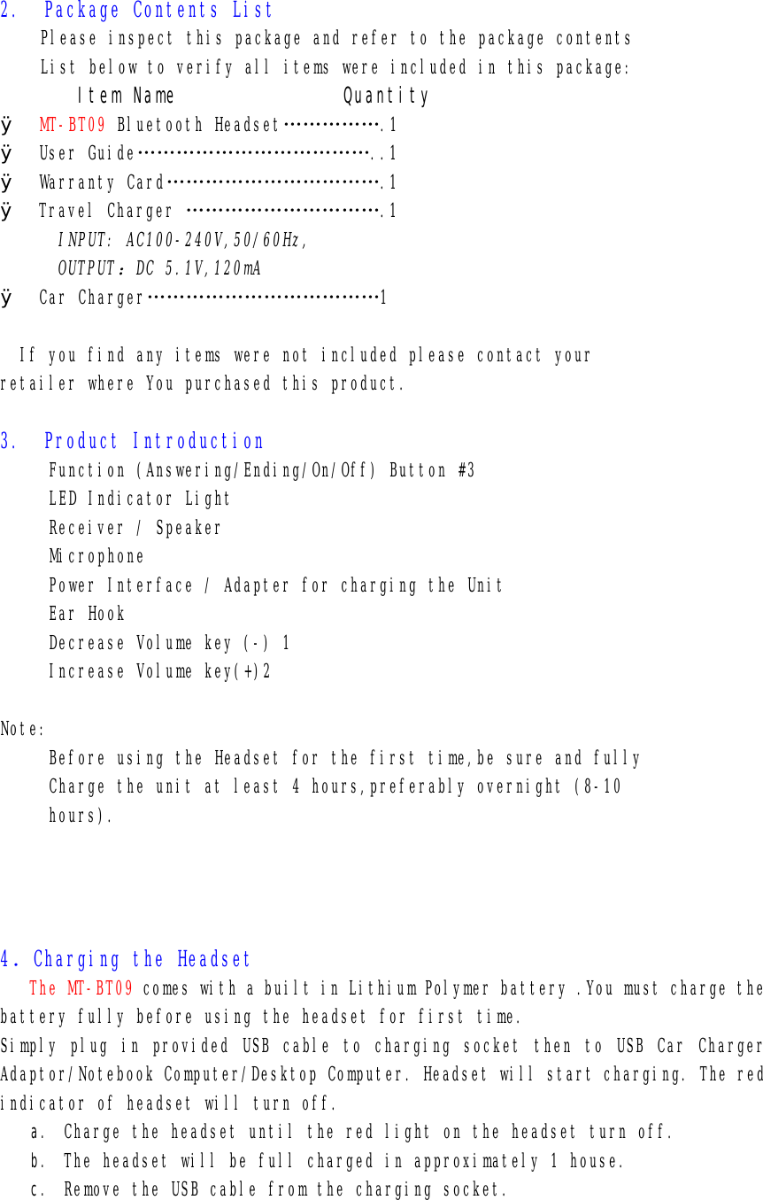2.  Package Contents List Please inspect this package and refer to the package contents List below to verify all items were included in this package: Item Name               Quantity Ø MT-BT09 Bluetooth Headset…………….1 Ø User Guide………………………………..1 Ø Warranty Card…………………………….1 Ø Travel Charger ………………………….1       INPUT: AC100-240V,50/60Hz, OUTPUT：DC 5.1V,120mA Ø Car Charger………………………………1    If you find any items were not included please contact your  retailer where You purchased this product.  3.  Product Introduction      Function (Answering/Ending/On/Off) Button #3      LED Indicator Light      Receiver / Speaker      Microphone      Power Interface / Adapter for charging the Unit      Ear Hook      Decrease Volume key (-) 1      Increase Volume key(+)2  Note:      Before using the Headset for the first time,be sure and fully      Charge the unit at least 4 hours,preferably overnight (8-10      hours).            4．Charging the Headset    The MT-BT09 comes with a built in Lithium Polymer battery .You must charge the battery fully before using the headset for first time. Simply plug in provided USB cable to charging socket then to USB Car Charger Adaptor/Notebook Computer/Desktop Computer. Headset will start charging. The red indicator of headset will turn off. a. Charge the headset until the red light on the headset turn off. b. The headset will be full charged in approximately 1 house.  c. Remove the USB cable from the charging socket.    