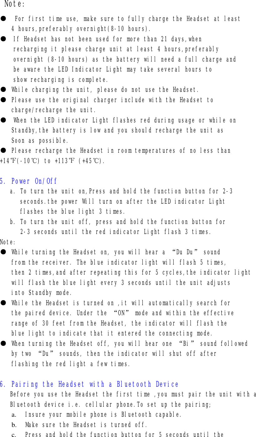 Note: ●  For first time use, make sure to fully charge the Headset at least 4 hours,preferably overnight(8-10 hours). ●  If Headset has not been used for more than 21 days,when recharging it please charge unit at least 4 hours,preferably overnight (8-10 hours) as the battery will need a full charge and  be aware the LED Indicator Light may take several hours to show recharging is complete. ● While charging the unit, please do not use the Headset. ● Please use the original charger include with the Headset to charge/recharge the unit. ●  When the LED indicator Light flashes red during usage or while on Standby,the battery is low and you should recharge the unit as Soon as possible. ● Please recharge the Headset in room temperatures of no less than +14℉(-10℃) to +113℉ (+45℃).  5. Power On/Off    a. To turn the unit on,Press and hold the function button for 2-3  seconds.the power Will turn on after the LED indicator Light  flashes the blue light 3 times.    b. To turn the unit off, press and hold the function button for       2-3 seconds until the red indicator Light flash 3 times. Note: ● While turning the Headset on, you will hear a “Du Du” sound from the receiver. The blue indicator light will flash 5 times, then 2 times,and after repeating this for 5 cycles,the indicator light will flash the blue light every 3 seconds until the unit adjusts into Standby mode. ● While the Headset is turned on ,it will automatically search for the paired device. Under the “ON” mode and within the effective range of 30 feet from the Headset, the indicator will flash the blue light to indicate that it entered the connecting mode. ● When turning the Headset off, you will hear one “Bi” sound followed by two “Du” sounds, then the indicator will shut off after flashing the red light a few times.  6. Pairing the Headset with a Bluetooth Device    Before you use the Headset the first time ,you must pair the unit with a    Bluetooth device i.e. cellular phone.To set up the pairing; a.  Insure your mobile phone is Bluetooth capable. b.  Make sure the Headset is turned off. c.  Press and hold the function button for 5 seconds until the  