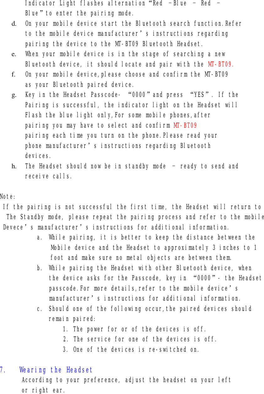 Indicator Light flashes alternation“Red –Blue – Red –  Blue”to enter the pairing mode. d.  On your mobile device start the Bluetooth search function.Refer to the mobile device manufacturer’s instructions regarding pairing the device to the MT-BT09 Bluetooth Headset. e.  When your mobile device is in the stage of searching a new Bluetooth device, it should locate and pair with the MT-BT09. f.  On your mobile device,please choose and confirm the MT-BT09 as your Bluetooth paired device. g.  Key in the Headset Passcode- “0000”and press “YES”. If the Pairing is successful, the indicator light on the Headset will Flash the blue light only,For some mobile phones,after  pairing you may have to select and confirm MT-BT09  pairing each time you turn on the phone.Please read your phone manufacturer’s instructions regarding Bluetooth devices. h.  The Headset should now be in standby mode – ready to send and receive calls.  Note: If the pairing is not successful the first time, the Headset will return to  The Standby mode, please repeat the pairing process and refer to the mobile Devece’s manufacturer’s instructions for additional information. a. While pairing, it is better to keep the distance between the  Mobile device and the Headset to approximately 3 inches to 1 foot and make sure no metal objects are between them. b. While pairing the Headset with other Bluetooth device, when the device asks for the Passcode, key in “0000”- the Headset passcode.For more details,refer to the mobile device’s manufacturer’s instructions for additional information. c. Should one of the following occur,the paired devices should remain paired:   1. The power for or of the devices is off.                2. The service for one of the devices is off. 3. One of the devices is re-switched on.  7.   Wearing the Headset According to your preference, adjust the headset on your left or right ear.      