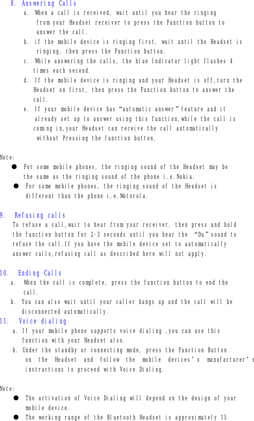 8. Answering Calls a. When a call is received, wait until you hear the ringing from your Headset receiver to press the Function button to answer the call. b. if the mobile device is ringing first, wait until the Headset is  ringing, then press the Function button. c. While answering the calls, the blue Indicator light flashes 4 times each second. d. If the mobile device is ringing and your Headset is off,turn the Headset on first, then press the Function button to answer the  call. e. If your mobile device has“automatic answer”feature and it already set up to answer using this function,while the call is coming in,your Headset can receive the call automatically  without Pressing the function button.  Note: ●  For some mobile phones, the ringing sound of the Headset may be  the same as the ringing sound of the phone i.e.Nokia. ●  For some mobile phones, the ringing sound of the Headset is          different than the phone i.e.Motorola.  9.  Refusing calls To refuse a call,wait to hear from your receiver, then press and hold the function button for 2-3 seconds until you hear the “Du”sound to  refuse the call.If you have the mobile device set to automatically  answer calls,refusing call as described here will not apply.  10.  Ending Calls a.  When the call is complete, press the function button to end the  call. b. You can also wait until your caller hangs up and the call will be disconnected automatically. 11. Voice dialing a. If your mobile phone supports voice dialing ,you can use this  function with your Headset also. b. Under the standby or connecting mode, press the Function Button  on the Headset and follow the mobile devices’s manufacturer’s instructions to proceed with Voice Dialing.  Note: ●  The activation of Voice Dialing will depend on the design of your  mobile device. ●  The working range of the Bluetooth Headset is approximately 15 