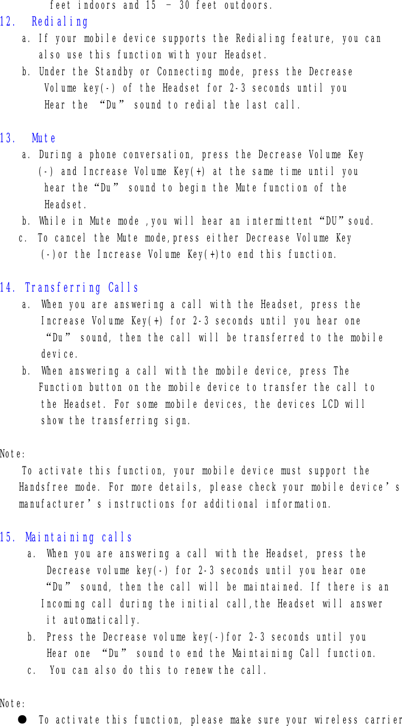          feet indoors and 15 – 30 feet outdoors. 12.  Redialing a. If your mobile device supports the Redialing feature, you can    also use this function with your Headset. b. Under the Standby or Connecting mode, press the Decrease Volume key(-) of the Headset for 2-3 seconds until you  Hear the “Du” sound to redial the last call.  13.  Mute a. During a phone conversation, press the Decrease Volume Key (-) and Increase Volume Key(+) at the same time until you  hear the“Du” sound to begin the Mute function of the Headset. b. While in Mute mode ,you will hear an intermittent“DU”soud. c. To cancel the Mute mode,press either Decrease Volume Key (-)or the Increase Volume Key(+)to end this function.  14. Transferring Calls a. When you are answering a call with the Headset, press the Increase Volume Key(+) for 2-3 seconds until you hear one “Du” sound, then the call will be transferred to the mobile device. b. When answering a call with the mobile device, press The  Function button on the mobile device to transfer the call to the Headset. For some mobile devices, the devices LCD will  show the transferring sign.  Note: To activate this function, your mobile device must support the Handsfree mode. For more details, please check your mobile device’s manufacturer’s instructions for additional information.  15. Maintaining calls a. When you are answering a call with the Headset, press the Decrease volume key(-) for 2-3 seconds until you hear one “Du” sound, then the call will be maintained. If there is an Incoming call during the initial call,the Headset will answer  it automatically. b. Press the Decrease volume key(-)for 2-3 seconds until you Hear one “Du” sound to end the Maintaining Call function. c.  You can also do this to renew the call.  Note: ●  To activate this function, please make sure your wireless carrier  