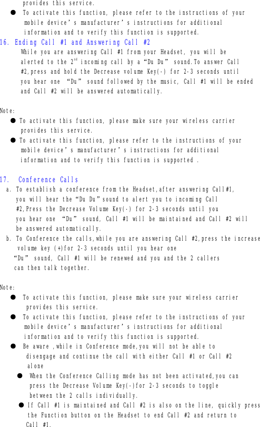 provides this service. ●  To activate this function, please refer to the instructions of your mobile device’s manufacturer’s instructions for additional     information and to verify this function is supported. 16. Ending Call #1 and Answering Call #2 While you are answering Call #1 from your Headset, you will be alerted to the 2nd incoming call by a“Du Du” sound.To answer Call #2,press and hold the Decrease volume Key(-) for 2-3 seconds until you hear one “Du” sound followed by the music, Call #1 will be ended  and Call #2 will be answered automatically.  Note: ● To activate this function, please make sure your wireless carrier  provides this service. ● To activate this function, please refer to the instructions of your mobile device’s manufacturer’s instructions for additional information and to verify this function is supported .  17.  Conference Calls   a. To establish a conference from the Headset,after answering Call#1, you will hear the“Du Du”sound to alert you to incoming Call #2,Press the Decrease Volume Key(-) for 2-3 seconds until you you hear one “Du” sound, Call #1 will be maintained and Call #2 will  be answered automatically. b. To Conference the calls,while you are answering Call #2,press the increase    volume key (+)for 2-3 seconds until you hear one  “Du” sound, Call #1 will be renewed and you and the 2 callers   can then talk together.  Note: ●  To activate this function, please make sure your wireless carrier         provides this service.  ●  To activate this function, please refer to the instructions of your mobile device’s manufacturer’s instructions for additional     information and to verify this function is supported. ●  Be aware ,while in Conference mode,you will not be able to         disengage and continue the call with either Call #1 or Call #2 alone      ●  When the Conference Calling mode has not been activated,you can          press the Decrease Volume Key(-)for 2-3 seconds to toggle          between the 2 calls individually. ● If Call #1 is maintained and Call #2 is also on the line, quickly press the Function button on the Headset to end Call #2 and return to  Call #1. 