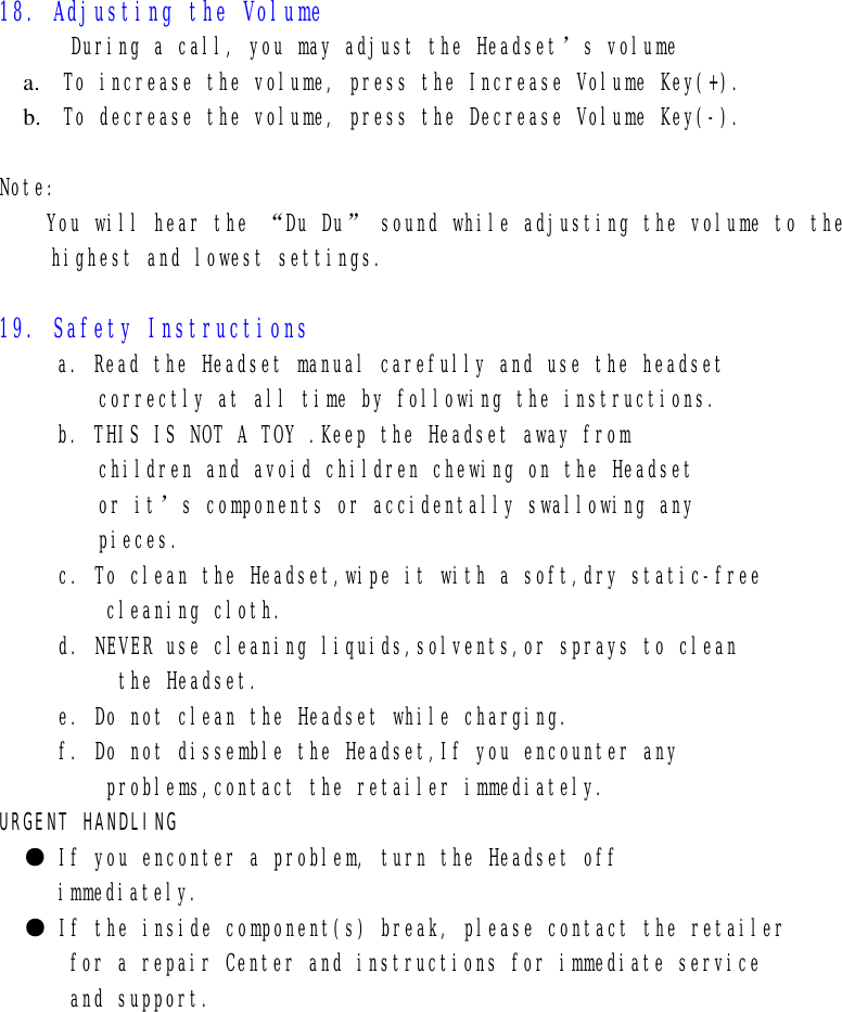   18. Adjusting the Volume       During a call, you may adjust the Headset’s volume a.  To increase the volume, press the Increase Volume Key(+). b.  To decrease the volume, press the Decrease Volume Key(-).  Note: You will hear the “Du Du” sound while adjusting the volume to the  highest and lowest settings.  19. Safety Instructions a. Read the Headset manual carefully and use the headset  correctly at all time by following the instructions. b. THIS IS NOT A TOY .Keep the Headset away from  children and avoid children chewing on the Headset or it’s components or accidentally swallowing any pieces.      c. To clean the Headset,wipe it with a soft,dry static-free          cleaning cloth.      d. NEVER use cleaning liquids,solvents,or sprays to clean           the Headset.      e. Do not clean the Headset while charging.      f. Do not dissemble the Headset,If you encounter any          problems,contact the retailer immediately. URGENT HANDLING ● If you enconter a problem, turn the Headset off  immediately. ● If the inside component(s) break, please contact the retailer for a repair Center and instructions for immediate service  and support.              