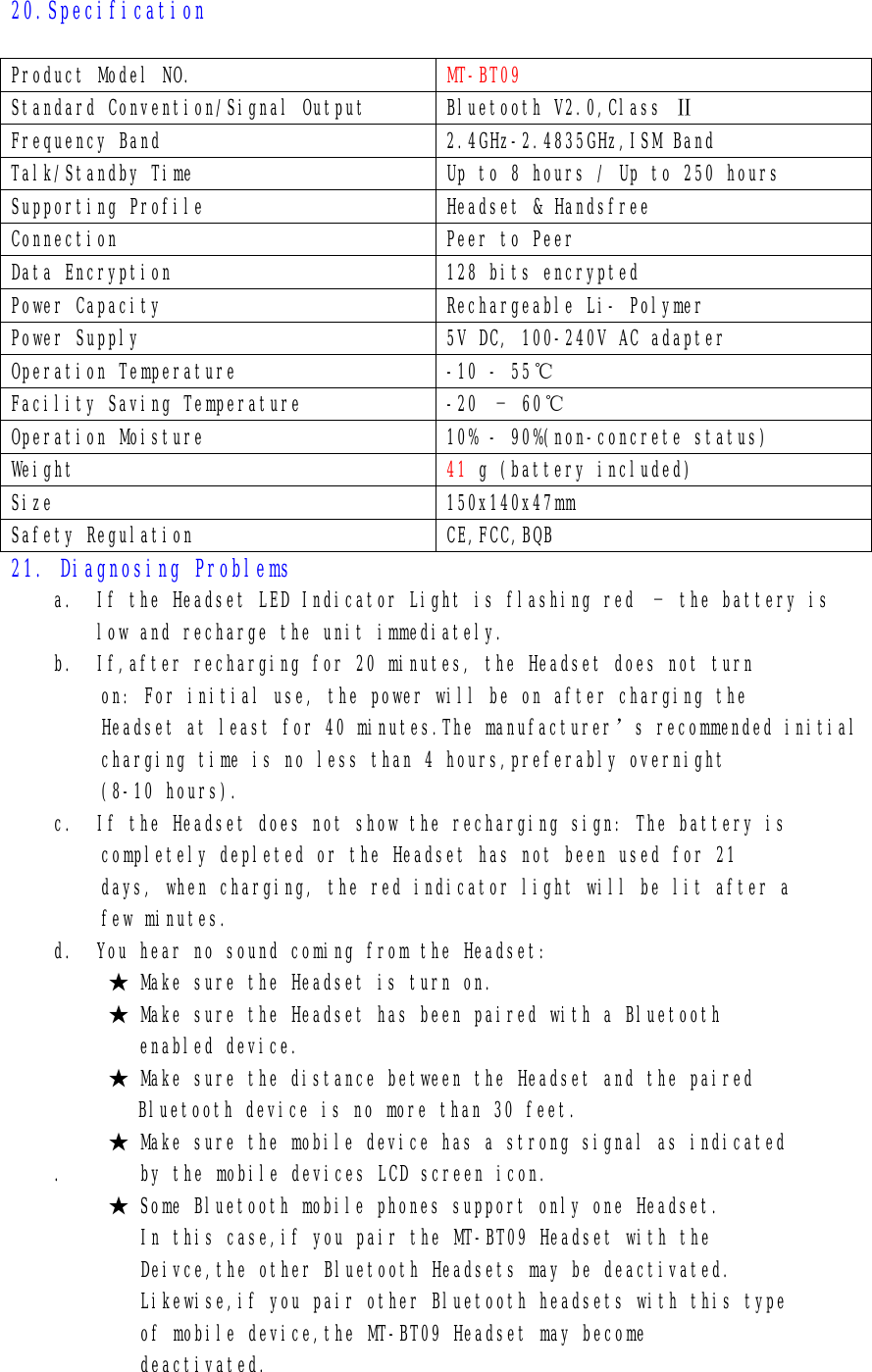 20.Specification    Product Model NO.  MT-BT09 Standard Convention/Signal Output  Bluetooth V2.0,Class Ⅱ Frequency Band  2.4GHz-2.4835GHz,ISM Band Talk/Standby Time  Up to 8 hours / Up to 250 hours Supporting Profile  Headset &amp; Handsfree Connection  Peer to Peer Data Encryption  128 bits encrypted Power Capacity  Rechargeable Li- Polymer Power Supply  5V DC, 100-240V AC adapter Operation Temperature  -10 - 55℃ Facility Saving Temperature  -20 – 60℃ Operation Moisture  10% - 90%(non-concrete status) Weight  41 g (battery included) Size  150x140x47mm Safety Regulation  CE,FCC,BQB 21. Diagnosing Problems a. If the Headset LED Indicator Light is flashing red – the battery is low and recharge the unit immediately. b. If,after recharging for 20 minutes, the Headset does not turn on: For initial use, the power will be on after charging the Headset at least for 40 minutes.The manufacturer’s recommended initial charging time is no less than 4 hours,preferably overnight (8-10 hours). c. If the Headset does not show the recharging sign: The battery is completely depleted or the Headset has not been used for 21 days, when charging, the red indicator light will be lit after a few minutes. d. You hear no sound coming from the Headset: ★ Make sure the Headset is turn on. ★ Make sure the Headset has been paired with a Bluetooth    enabled device. ★ Make sure the distance between the Headset and the paired Bluetooth device is no more than 30 feet. ★ Make sure the mobile device has a strong signal as indicated .       by the mobile devices LCD screen icon. ★ Some Bluetooth mobile phones support only one Headset.         In this case,if you pair the MT-BT09 Headset with the         Deivce,the other Bluetooth Headsets may be deactivated.         Likewise,if you pair other Bluetooth headsets with this type         of mobile device,the MT-BT09 Headset may become         deactivated.  