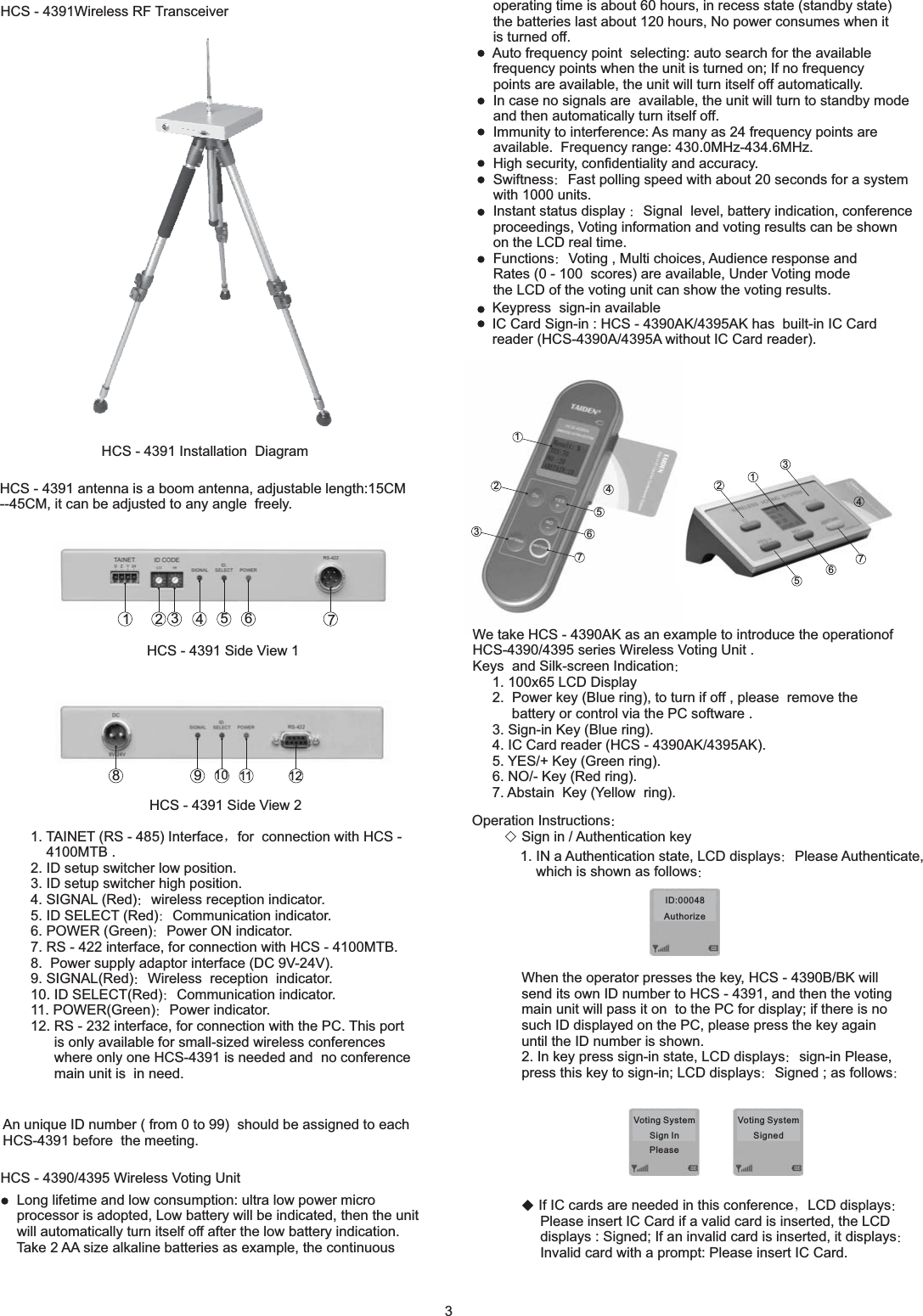 1235764HCS - 4391Wireless RF TransceiverHCS - 4391 Installation DiagramHCS - 4391 antenna is a boom antenna, adjustable length:15CM--45CM, it can be adjusted to any angle freely.HCS - 4391 Side View 1HCS - 4391 Side View 21. TAINET (RS - 485) Interface for connection with HCS -4100MTB .2. ID setup switcher low position.3. ID setup switcher high position.4. SIGNAL (Red) wireless reception indicator.5. ID SELECT (Red) Communication indicator.6. POWER (Green) Power ON indicator.7. RS - 422 interface, for connection with HCS - 4100MTB.8. Power supply adaptor interface (DC 9V-24V).9. SIGNAL(Red) Wireless reception indicator.10. ID SELECT(Red) Communication indicator.11. POWER(Green) Power indicator.12. RS - 232 interface, for connection with the PC. This portis only available for small-sized wireless conferenceswhere only one HCS-4391 is needed and no conferencemain unit is in need.An unique ID number ( from 0 to 99) should be assigned to eachHCS-4391 before the meeting.HCS - 4390/4395 Wireless Voting Unitoperating time is about 60 hours, in recess state (standby state)the batteries last about 120 hours, No power consumes when itis turned off.Auto frequency point selecting: auto search for the availablefrequency points when the unit is turned on; If no frequencypoints are available, the unit will turn itself off automatically.In case no signals are available, the unit will turn to standby modeand then automatically turn itself off.Immunity to interfere ce: As many as 24 frequency points areavailable. Frequency range: 430.0MHz-434.6MHz.High security, confidentiality and accuracy.Swiftness Fast polling speed with about 20 seconds for a systemwith 1000 units.Instant status display Signal level, battery indication, conferenceproceedings, Voting information and voting results can be shownon the LCD real time.Functions Voting , Multi choices, Audience response andRates (0 - 100 scores) are available, Under Voting modethe LCD of the voting unit can show the voting results.nWe take HCS - 4390AK as an example to introduce the operationofHCS-4390/4395 seriesys and Silk-screen Indication1. 100x65 LCD Display2. Power key (Blue ring), to turn if off , please remove thebattery or control via the PC software .3. Sign-in Key (Blue ring).4. IC Card reader (HCS - 4390AK/4395AK).5. YES/+ Key (Green ring).6. NO/- Key (Red ring).7. Abstain Key (Yellow ring).Wireless Voting Unit .KeOperation InstructionsSign in / Authentication keyto HCS - 4391, and then the votingmain unit will pass it on to the PC for display; if there is nosuch ID displayed on the PC, please press the key againuntil the ID number is shown.2. In key press sign-in state, LCD displays Please,press this key to sign-in; LCD displays Signed ; as followsWhen the operator presses the key, HCS - 4390B/BK willsend its own ID numbersign-inLong lifetime and low consumption: ultra low power microprocessor is adopted, Low battery will be indicated, then the unitwill automatically turn itself off after the low battery indication.Take 2 AA size alkaline batteries as example, the continuous1. IN a Authentication state, LCD displays Please Authenticate,which is shown as followsIf IC cards are needed in this conference LCD displaysPlease insert IC Card if a valid card is inserted, the LCDdisplays : Signed; If an invalid card is inserted, it displaysInvalid card with a prompt: Please insert IC Card.Keypress sign-in availableIC Card Sign-in : HCS - 4390AK/4395AK has built-in IC Cardreader (HCS-4390A/4395A without IC Card reader).32471356911810 12ID:00048AuthorizeVoting SystemSign InPleaseVoting SystemSigned1235764