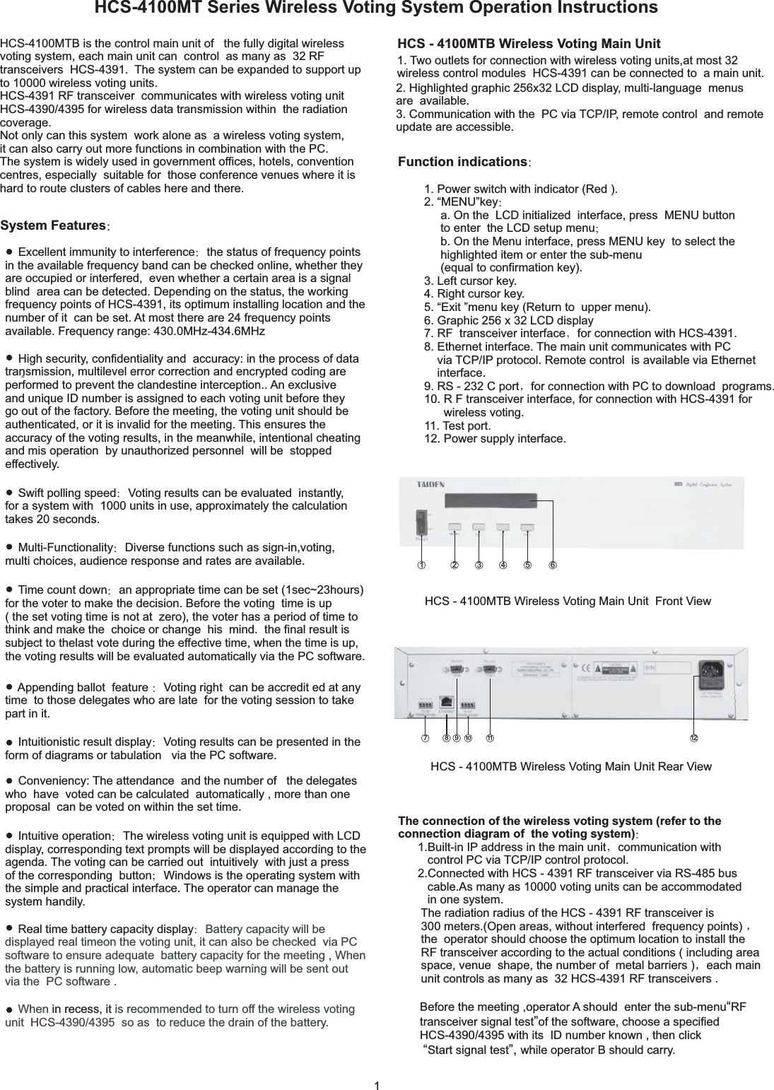 HCS-4100MT Series Wireless Voting System Operation InstructionsHCS-4100MTB is the control main unit of the fully digital wirelessvoting system, each main unit can control as many as 32 RFtransceivers HCS-4391. The system can be expanded to support upto 10000 wireless voting units.HCS-4391 RF transceiver communicates with wireless voting unitHCS-4390/4395 for wireless data transmission within the radiationcoverage.Not only can this system work alone as a wireless voting system,it can also carry out more functions in combination with the PC.The system is widely used in government offices, hotels, conventioncentres, especially suitable for those conference venues where it ishard to route clusters of cables here and there.HCS - 4100MTB Wireless Voting Main UnitFunction indications1. Power switch with indicator (Red ).2. MENU keya. On the LCD initialized interface, press MENU buttonto enter the LCD setup menub. On the Menu interface, press MENU key to select thehighlighted item or enter the sub-menu(equal to confirmation key).3. Left cursor key.4. Right cursor key.5. Exit menu key (Return to upper menu).6. Graphic 256 x 32 LCD display“”“”7. RF transceiver interface for connection with HCS-4391.8. Ethernet interface. The main unit communicates with PCvia TCP/IP protocol. Remote control is available via Ethernetinterface.9. RS - 232 C port for connection with PC to download programs.10. R F transceiver interface, for connection with HCS-4391 forwireless voting.11. Test port.12. Power supply interface.HCS - 4100MTB Wireless Voting Main Unit Front ViewHCS - 4100MTB Wireless Voting Main Unit Rear ViewThe connection of the wireless voting system (refer to theconnection diagram of the voting system)1.Built-in IP address in the main unit communication withcontrol PC via TCP/IP control protocol.2.Connected with HCS - 4391 RF transceiver via RS-485 buscable.As many as 10000 voting units can be accommodatedin one system.The radiation radius of the HCS - 4391 RF transceiver is300 meters.(Open areas, without interfered frequency points)the operator should choose the optimum location to install theRF transceiver according to the actual conditions ( including areaspace, venue shape, the number of metal barriers ) each mainunit controls as many as 32 HCS-4391 RF transceivers .Before the meeting ,operator A should enter the sub-menu RFtransceiver signal test of the software, choose a specifiedHCS-4390/4395 with its ID number known , then clickStart signal test while operator B should carry.“”“”,System FeaturesHigh security, confidentiality and accuracy: in the process of datatransmission, multilevel error correction and encrypted coding areperformed to prevent the clandestine interception.. An exclusiveand unique ID number is assigned to each voting unit before theygo out of the factory. Before the meeting, the voting unit should beauthenticated, or it is invalid for the meeting. This ensures theaccuracy of the voting results, in the meanwhile, intentional cheatingand mis operation by unauthorized personnel will be stoppedeffectively.Excellent immunity to interference the status of frequency pointsin the available frequency band can be checked online, whether theyare occupied or interfered, even whether a certain area is a signalblind area can be detected. Depending on the status, the workingfrequency points of HCS-4391, its optimum installing location and thenumber of it can be set. At most there are 24 frequency pointsavailable. Frequency range: 430.0MHz-434.6MHzWhen is recommended to turn off the wireless votingunit HCS-4390/4395 so as to reduce the drain of the battery.in recess, itReal time battery capacity display Battery capacity will bedisplayed real timeon the voting unit, it can also be checked via PCsoftware to ensure adequate battery capacity for the meeting , Whenthe battery is running low, automatic beep warning will be sent outvia the PC software .Intuitive operation The wireless voting unit is equipped with LCDdisplay, corresponding text prompts will be displayed according to theagenda. The voting can be carried out intuitively with just a pressof the corresponding button Windows is the operating system withthe simple and practical interface. The operator can manage thesystem handily.Conveniency: The attendance and the number of the delegateswho have voted can be calculated automatically , more than oneproposal can be voted on within the set time.Intuitionistic result display Voting results can be presented in theform of diagrams or tabulation via the PC software.Appending ballot feature Voting right can be accredit ed at anytime to those delegates who are late for the voting session to takepart in it.Time count down an appropriate time can be set (1sec~23hours)for the voter to make the decision. Before the voting time is up( the set voting time is not at zero), the voter has a period of time tothink and make the choice or change his mind. the final result issubject to thelast vote during the effective time, when the time is up,the voting results will be evaluated automatically via the PC software.Multi-Functionality Diverse functions such as sign-in,voting,multi choices, audience response and rates are available.Swift polling speed Voting results can be evaluated instantly,for a system with 1000 units in use, approximately the calculationtakes 20 seconds.2. Highlighted graphic 256x32 LCD display, multi-language menusare available.3. Communication with the PC via TCP/IP, remote control and remoteupdate are accessible.1. Two outlets for connection with wireless voting units,at most 32wireless control modules HCS-4391 can be connected to a main unit.171045231 6911 128