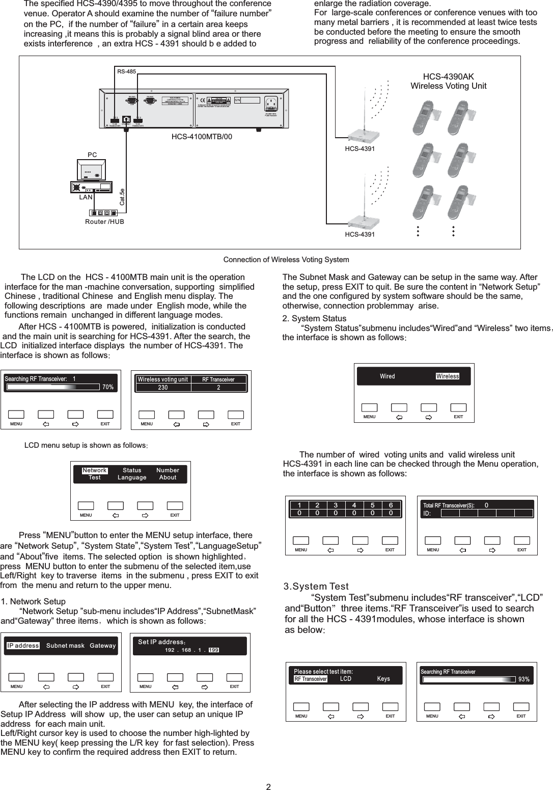 MENU EXIT192.168.1.IP199MENU EXITIPMENU EXITSearching RF Transceiver93%MENU EXITRF TransceiverPlease select test item:KeysLCDMENU EXITID:Total RF Transceiver(S):0MENU EXIT123456000000MENU EXITWired WirelessMENU EXITMENU EXITWireless voting unit RF Transceiver230 2MENU EXITSearching RF Transceiver: 170%The specified HCS-4390/4395 to move throughout the conferencevenue. Operator A should examine the number of failure numberon the PC, if the number of failure in a certain area keepsincreasing ,it means this is probably a signal blind area or thereexists interference , an extra“”“”HCS - 4391 should b e added toConnection of Wireless Voting SystemThe LCD on the HCS - 4100MTB main unit is the operationinterface for the man -machine conversation, supporting simplifiedChinese , traditional Chinese and English menu display. Thefollowing descriptions are made under English mode, while thefunctions remain unchanged in different language modes.LCD menu setup is shown as followsPress MENU button to enter the MENU setup interface, thereare Network Setup , System State , System Test , LanguageSetupand About five items. The selected option is shown highlightedpress MENU button to enter the submenu of the selected item,useLeft/Right key to traverse items in the submenu , press EXIT to exitfrom the menu and return to the upper menu.“”“”“”“”“ ”“”1. Network SetupNetwork Setup sub-menu includes IP Address , SubnetMaskand Gateway three items which is shown as follows“” “”“”“”After selecting the IP address with MENU key, the interface ofSetup IP Address will show up, the user can setup an unique IPaddress for each main unit.Left/Right cursor key is used to choose the number high-lighted bythe MENU key( keep pressing the L/R key for fast selection). PressMENU key to confirm the required address then EXIT to return.2. System StatusSystem Status submenu includes Wired and Wireless two itemsthe interface is shown as follows“” “”“”The number of wired voting units and valid wireless unitHCS-4391 in each line can be checked through the Menu operation,the interface is shown as follows:After HCS - 4100MTB is powered, initialization is conductedand the main unit is searching for HCS-4391. After the search, theLCD initialized interface displays the number of HCS-4391. Theinterface is shown as follows“” “ ”“”““”System Test submenu includes RF transceiver , LCDand Button three items. RF Transceiver is used to searchfor all the HCS - 4391modules, whose interface is shownas belowenlarge the radiation coverage.For large-scale conferences or conference venues with toomany metal barriers , it is recommended at least twice testsbe conducted before the meeting to ensure the smoothprogress and reliability of the conference proceedings.The Subnet Mask and Gateway can be setup in the same way. Afterthe setup, press EXIT to quit. Be sure the content in Network Setupand the one configured by system software should be the same,otherwise, connection problemmay arise.“”2HCS-4390AKWireless Voting UnitHCS-4100MTB/00Router /HUBHCS-4391PCYZGYZGHCS-4100MTAHCS-4391Cat.5eLANRS-4853.System TestTes tNetworkAboutNumberLanguageStatus192.168.1.Set IP address199IP address Subnet mask Gateway