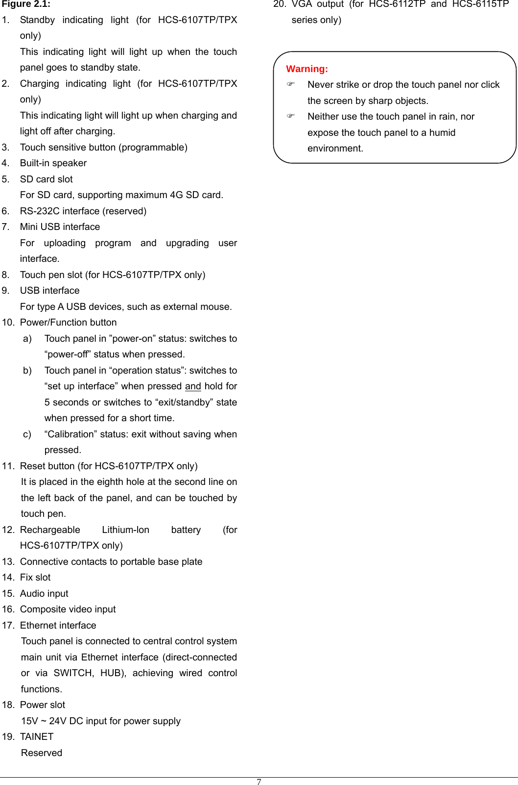 Figure 2.1: 1.  Standby indicating light (for HCS-6107TP/TPX only) This indicating light will light up when the touch panel goes to standby state. 2.  Charging indicating light (for HCS-6107TP/TPX only) This indicating light will light up when charging and light off after charging. 3.  Touch sensitive button (programmable) 4. Built-in speaker 5.  SD card slot For SD card, supporting maximum 4G SD card.   6.  RS-232C interface (reserved) 7.  Mini USB interface For uploading program and upgrading user interface.  8.  Touch pen slot (for HCS-6107TP/TPX only) 9. USB interface For type A USB devices, such as external mouse. 10. Power/Function button a)  Touch panel in ”power-on” status: switches to “power-off” status when pressed. b)  Touch panel in “operation status”: switches to “set up interface” when pressed and hold for 5 seconds or switches to “exit/standby” state when pressed for a short time. c)  “Calibration” status: exit without saving when pressed. 11.  Reset button (for HCS-6107TP/TPX only) It is placed in the eighth hole at the second line on the left back of the panel, and can be touched by touch pen. 12. Rechargeable Lithium-lon battery (for HCS-6107TP/TPX only) 13.  Connective contacts to portable base plate 14. Fix slot 15. Audio input 16.  Composite video input 17. Ethernet interface Touch panel is connected to central control system main unit via Ethernet interface (direct-connected or via SWITCH, HUB), achieving wired control functions. 18. Power slot 15V ~ 24V DC input for power supply 19. TAINET Reserved 20. VGA output (for HCS-6112TP and HCS-6115TP series only)       Warning: )  Never strike or drop the touch panel nor click the screen by sharp objects. )  Neither use the touch panel in rain, nor expose the touch panel to a humid environment.                      7