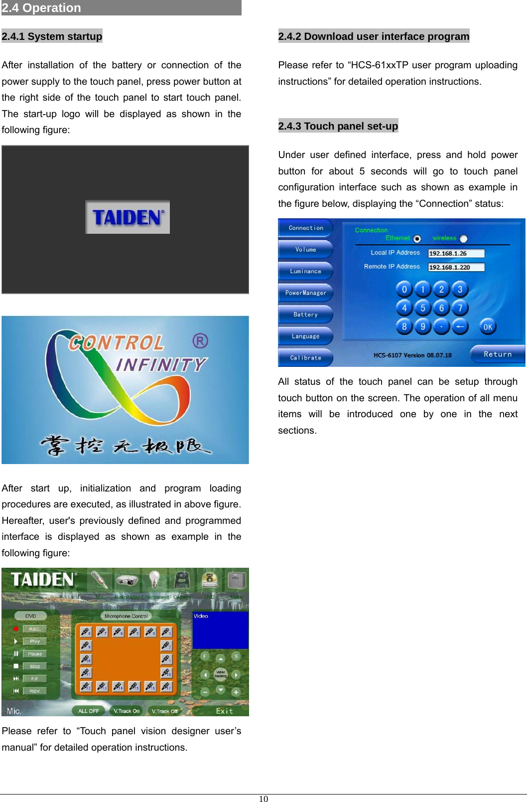 2.4 Operation                           2.4.1 System startup After installation of the battery or connection of the power supply to the touch panel, press power button at the right side of the touch panel to start touch panel. The start-up logo will be displayed as shown in the following figure:         After start up, initialization and program loading procedures are executed, as illustrated in above figure. Hereafter, user&apos;s previously defined and programmed interface is displayed as shown as example in the following figure:    Please refer to “Touch panel vision designer user’s manual” for detailed operation instructions.   2.4.2 Download user interface program Please refer to “HCS-61xxTP user program uploading instructions” for detailed operation instructions.  2.4.3 Touch panel set-up Under user defined interface, press and hold power button for about 5 seconds will go to touch panel configuration interface such as shown as example in the figure below, displaying the “Connection” status:  All status of the touch panel can be setup through touch button on the screen. The operation of all menu items will be introduced one by one in the next sections.                      10