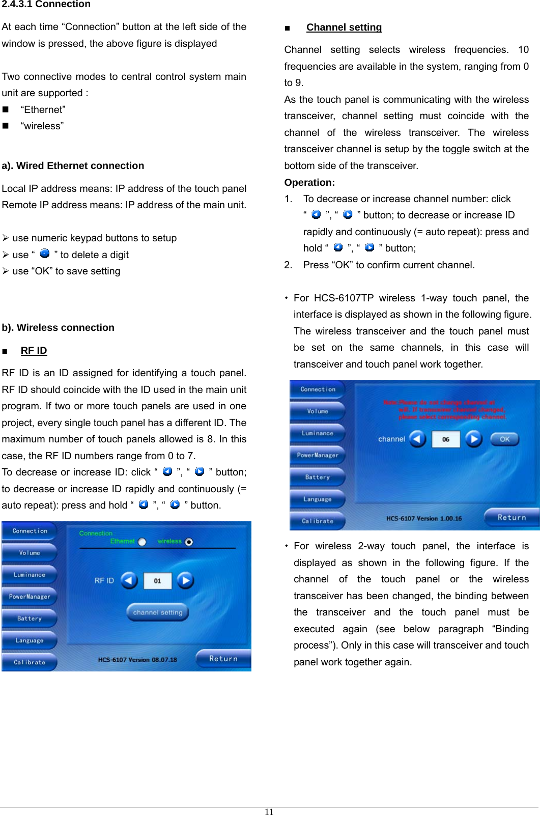 2.4.3.1 Connection   At each time “Connection” button at the left side of the window is pressed, the above figure is displayed    Two connective modes to central control system main unit are supported :  “Ethernet”   “wireless”  a). Wired Ethernet connection Local IP address means: IP address of the touch panel Remote IP address means: IP address of the main unit.  ¾ use numeric keypad buttons to setup ¾ use “    ” to delete a digit ¾ use “OK” to save setting   b). Wireless connection ■ RF ID RF ID is an ID assigned for identifying a touch panel. RF ID should coincide with the ID used in the main unit program. If two or more touch panels are used in one project, every single touch panel has a different ID. The maximum number of touch panels allowed is 8. In this case, the RF ID numbers range from 0 to 7. To decrease or increase ID: click “   ”, “   ” button; to decrease or increase ID rapidly and continuously (= auto repeat): press and hold “   ”, “   ” button.         ■ Channel setting Channel setting selects wireless frequencies. 10 frequencies are available in the system, ranging from 0 to 9.   As the touch panel is communicating with the wireless transceiver, channel setting must coincide with the channel of the wireless transceiver. The wireless transceiver channel is setup by the toggle switch at the bottom side of the transceiver.   Operation: 1.  To decrease or increase channel number: click “   ”, “    ” button; to decrease or increase ID rapidly and continuously (= auto repeat): press and hold “   ”, “   ” button; 2.  Press “OK” to confirm current channel.   For HCS-6107TP wireless 1-way touch panel, the interface is displayed as shown in the following figure. The wireless transceiver and the touch panel must be set on the same channels, in this case will transceiver and touch panel work together.   For wireless 2-way touch panel, the interface is displayed as shown in the following figure. If the channel of the touch panel or the wireless transceiver has been changed, the binding between the transceiver and the touch panel must be executed again (see below paragraph “Binding process”). Only in this case will transceiver and touch panel work together again.    11