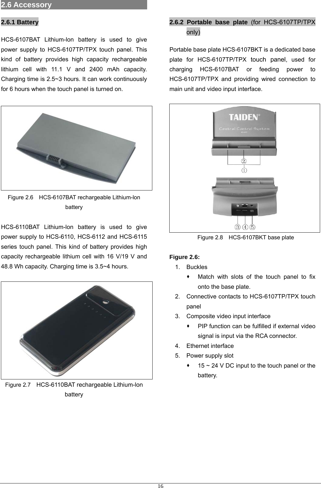 2.6 Accessory                           2.6.1 Battery HCS-6107BAT Lithium-lon battery is used to give power supply to HCS-6107TP/TPX touch panel. This kind of battery provides high capacity rechargeable lithium cell with 11.1 V and 2400 mAh capacity. Charging time is 2.5~3 hours. It can work continuously for 6 hours when the touch panel is turned on.   Figure 2.6    HCS-6107BAT rechargeable Lithium-lon battery  HCS-6110BAT Lithium-lon battery is used to give power supply to HCS-6110, HCS-6112 and HCS-6115 series touch panel. This kind of battery provides high capacity rechargeable lithium cell with 16 V/19 V and 48.8 Wh capacity. Charging time is 3.5~4 hours.   Figure 2.7    HCS-6110BAT rechargeable Lithium-lon battery         2.6.2 Portable base plate (for HCS-6107TP/TPX only) Portable base plate HCS-6107BKT is a dedicated base plate for HCS-6107TP/TPX touch panel, used for charging HCS-6107BAT or feeding power to HCS-6107TP/TPX and providing wired connection to main unit and video input interface.    Figure 2.8    HCS-6107BKT base plate  Figure 2.6: 1. Buckles   Match with slots of the touch panel to fix onto the base plate. 2.  Connective contacts to HCS-6107TP/TPX touch panel 3.  Composite video input interface   PIP function can be fulfilled if external video signal is input via the RCA connector. 4. Ethernet interface 5. Power supply slot   15 ~ 24 V DC input to the touch panel or the battery.           16