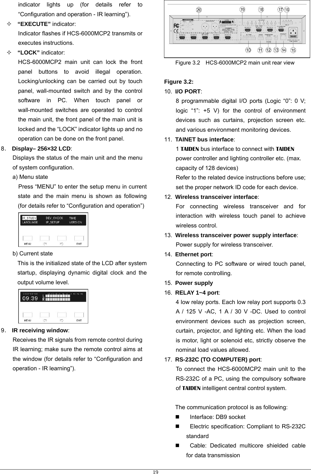 indicator lights up (for details refer to “Configuration and operation - IR learning”).  “EXECUTE” indicator: Indicator flashes if HCS-6000MCP2 transmits or executes instructions.  “LOCK” indicator: HCS-6000MCP2 main unit can lock the front panel buttons to avoid illegal operation. Locking/unlocking can be carried out by touch panel, wall-mounted switch and by the control software in PC. When touch panel or wall-mounted switches are operated to control the main unit, the front panel of the main unit is locked and the “LOCK” indicator lights up and no operation can be done on the front panel. 8． Display– 256×32 LCD: Displays the status of the main unit and the menu of system configuration.   a) Menu state Press “MENU” to enter the setup menu in current state and the main menu is shown as following (for details refer to “Configuration and operation”)  b) Current state This is the initialized state of the LCD after system startup, displaying dynamic digital clock and the output volume level.  9． IR receiving window: Receives the IR signals from remote control during IR learning; make sure the remote control aims at the window (for details refer to “Configuration and operation - IR learning”).         Figure 3.2    HCS-6000MCP2 main unit rear view  Figure 3.2: 10.  I/O PORT: 8 programmable digital I/O ports (Logic “0”: 0 V; logic “1”: +5 V) for the control of environment devices such as curtains, projection screen etc. and various environment monitoring devices. 11.  TAINET bus interface: 1 TAIDEN bus interface to connect with TAIDEN power controller and lighting controller etc. (max. capacity of 128 devices) Refer to the related device instructions before use; set the proper network ID code for each device. 12.  Wireless transceiver interface: For connecting wireless transceiver and for interaction with wireless touch panel to achieve wireless control. 13.  Wireless transceiver power supply interface: Power supply for wireless transceiver. 14.  Ethernet port: Connecting to PC software or wired touch panel, for remote controlling. 15.  Power supply 16.  RELAY 1~4 port: 4 low relay ports. Each low relay port supports 0.3 A / 125 V -AC, 1 A / 30 V -DC. Used to control environment devices such as projection screen, curtain, projector, and lighting etc. When the load is motor, light or solenoid etc, strictly observe the nominal load values allowed. 17.  RS-232C (TO COMPUTER) port: To connect the HCS-6000MCP2 main unit to the RS-232C of a PC, using the compulsory software of TAIDEN intelligent central control system.  The communication protocol is as following:  Interface: DB9 socket   Electric specification: Compliant to RS-232C standard    Cable: Dedicated multicore shielded cable for data transmission  19