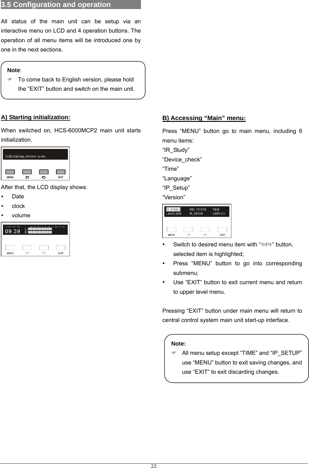 3.5 Configuration and operation          All status of the main unit can be setup via an interactive menu on LCD and 4 operation buttons. The operation of all menu items will be introduced one by one in the next sections.      A) Starting initialization: When switched on, HCS-6000MCP2 main unit starts initialization.   After that, the LCD display shows: y Date y clock y volume                             Note:  )  To come back to English version, please hold the ”EXIT” button and switch on the main unit.        B) Accessing “Main” menu: Press “MENU” button go to main menu, including 6 menu items:   “IR_Study” “Device_check” “Time” “Language” “IP_Setup” “Version”  y  Switch to desired menu item with “Õ/Ö” button, selected item is highlighted; y  Press “MENU” button to go into corresponding submenu; y  Use “EXIT” button to exit current menu and return to upper level menu.  Pressing “EXIT” button under main menu will return to central control system main unit start-up interface.       Note: )  All menu setup except “TIME” and “IP_SETUP” use “MENU” button to exit saving changes, and use “EXIT” to exit discarding changes.       22