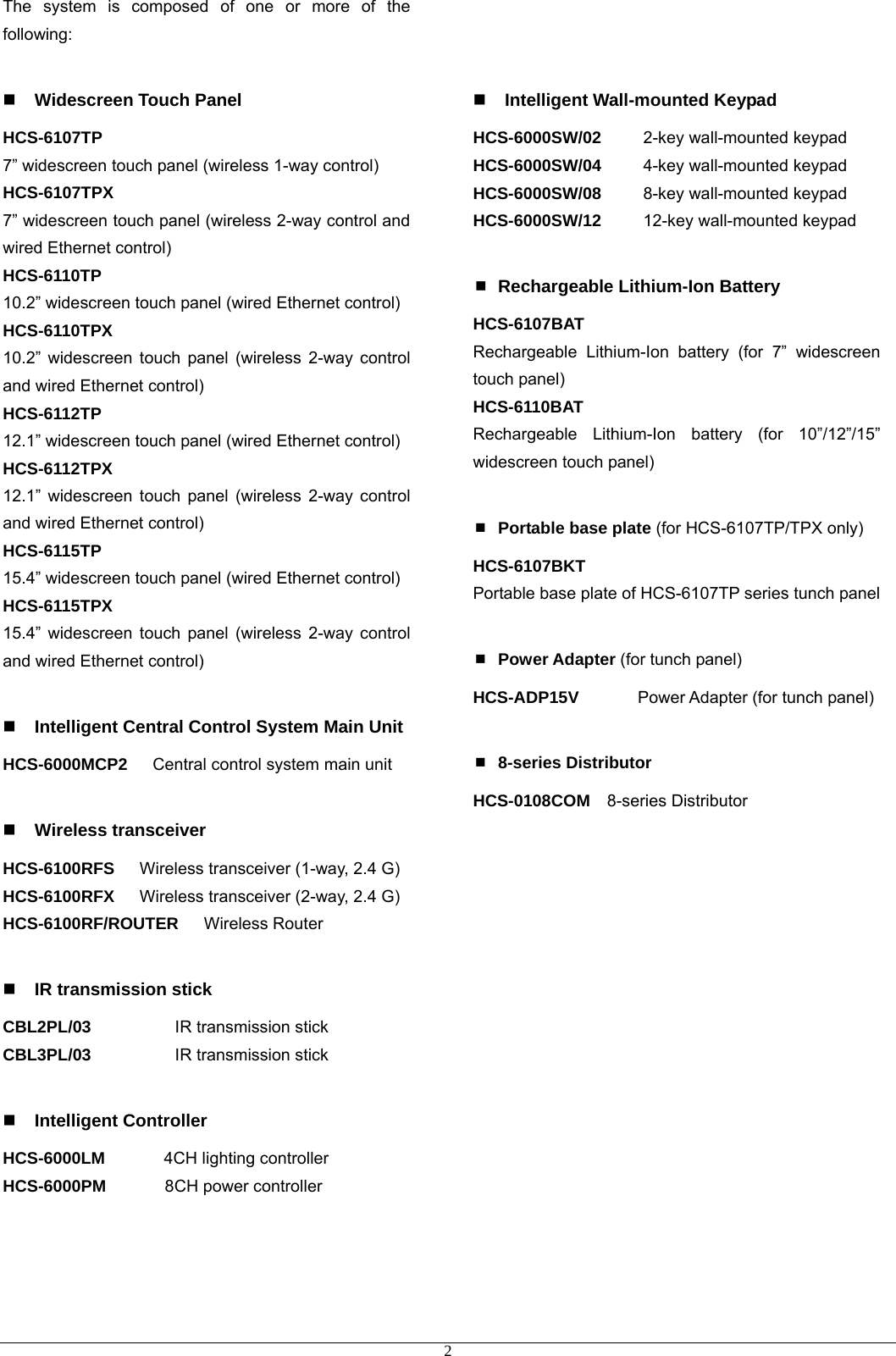 The system is composed of one or more of the following:   Widescreen Touch Panel HCS-6107TP 7” widescreen touch panel (wireless 1-way control) HCS-6107TPX 7” widescreen touch panel (wireless 2-way control and wired Ethernet control) HCS-6110TP 10.2” widescreen touch panel (wired Ethernet control) HCS-6110TPX 10.2” widescreen touch panel (wireless 2-way control and wired Ethernet control) HCS-6112TP 12.1” widescreen touch panel (wired Ethernet control) HCS-6112TPX 12.1” widescreen touch panel (wireless 2-way control and wired Ethernet control) HCS-6115TP 15.4” widescreen touch panel (wired Ethernet control) HCS-6115TPX 15.4” widescreen touch panel (wireless 2-way control and wired Ethernet control)   Intelligent Central Control System Main Unit HCS-6000MCP2   Central control system main unit   Wireless transceiver HCS-6100RFS      Wireless transceiver (1-way, 2.4 G) HCS-6100RFX      Wireless transceiver (2-way, 2.4 G) HCS-6100RF/ROUTER   Wireless Router   IR transmission stick CBL2PL/03          IR transmission stick CBL3PL/03          IR transmission stick   Intelligent Controller HCS-6000LM       4CH lighting controller  HCS-6000PM       8CH power controller         Intelligent Wall-mounted Keypad HCS-6000SW/02     2-key wall-mounted keypad HCS-6000SW/04     4-key wall-mounted keypad HCS-6000SW/08     8-key wall-mounted keypad HCS-6000SW/12     12-key wall-mounted keypad   Rechargeable Lithium-Ion Battery HCS-6107BAT Rechargeable Lithium-Ion battery (for 7” widescreen touch panel) HCS-6110BAT Rechargeable Lithium-Ion battery (for 10”/12”/15” widescreen touch panel)   Portable base plate (for HCS-6107TP/TPX only) HCS-6107BKT   Portable base plate of HCS-6107TP series tunch panel   Power Adapter (for tunch panel) HCS-ADP15V       Power Adapter (for tunch panel)   8-series Distributor HCS-0108COM  8-series Distributor   2