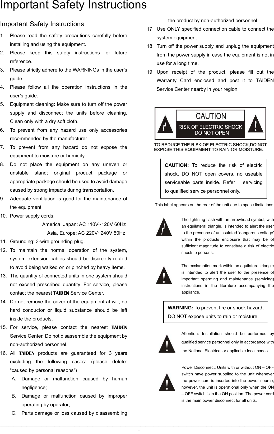 Important Safety Instructions Important Safety Instructions 1.  Please read the safety precautions carefully before installing and using the equipment. 2.  Please keep this safety instructions for future reference. 3.  Please strictly adhere to the WARNINGs in the user’s guide. 4.  Please follow all the operation instructions in the user’s guide. 5.  Equipment cleaning: Make sure to turn off the power supply and disconnect the units before cleaning. Clean only with a dry soft cloth. 6.  To prevent from any hazard use only accessories recommended by the manufacturer.   7.  To prevent from any hazard do not expose the equipment to moisture or humidity. 8.  Do not place the equipment on any uneven or unstable stand; original product package or appropriate package should be used to avoid damage caused by strong impacts during transportation.   9.  Adequate ventilation is good for the maintenance of the equipment. 10.  Power supply cords:   America, Japan: AC 110V~120V 60Hz Asia, Europe: AC 220V~240V 50Hz 11.  Grounding: 3-wire grounding plug. 12. To maintain the normal operation of the system, system extension cables should be discreetly routed to avoid being walked on or pinched by heavy items. 13.  The quantity of connected units in one system should not exceed prescribed quantity. For service, please contact the nearest TAIDEN Service Center. 14.  Do not remove the cover of the equipment at will; no hard conductor or liquid substance should be left inside the products. 15. For service, please contact the nearest TAIDEN Service Center. Do not disassemble the equipment by non-authorized personnel. 16. All TAIDEN products are guaranteed for 3 years excluding the following cases: (please delete: “caused by personal reasons”) A.  Damage or malfunction caused by human negligence; B.  Damage or malfunction caused by improper operating by operator; C.  Parts damage or loss caused by disassembling the product by non-authorized personnel. 17.  Use ONLY specified connection cable to connect the system equipment. 18.  Turn off the power supply and unplug the equipment from the power supply in case the equipment is not in use for a long time. 19. Upon receipt of the product, please fill out the Warranty Card enclosed and post it to TAIDEN Service Center nearby in your region.     CAUTION: To reduce the risk of electric shock, DO NOT open covers, no useable serviceable parts inside. Refer   servicing to qualified service personnel only.    This label appears on the rear of the unit due to space limitations  The lightning flash with an arrowhead symbol, with an equilateral triangle, is intended to alert the user to the presence of uninsulated ‘dangerous voltage’ within the products enclosure that may be of sufficient magnitude to constitute a risk of electric shock to persons.  The exclamation mark within an equilateral triangle is intended to alert the user to the presence of important operating and maintenance (servicing) instructions in the literature accompanying the appliance.  WARNING: To prevent fire or shock hazard, DO NOT expose units to rain or moisture.    Attention: Installation should be performed by qualified service personnel only in accordance with the National Electrical or applicable local codes.    Power Disconnect: Units with or without ON – OFF switch have power supplied to the unit whenever the power cord is inserted into the power source; however, the unit is operational only when the ON – OFF switch is in the ON position. The power cord is the main power disconnect for all units.  I 