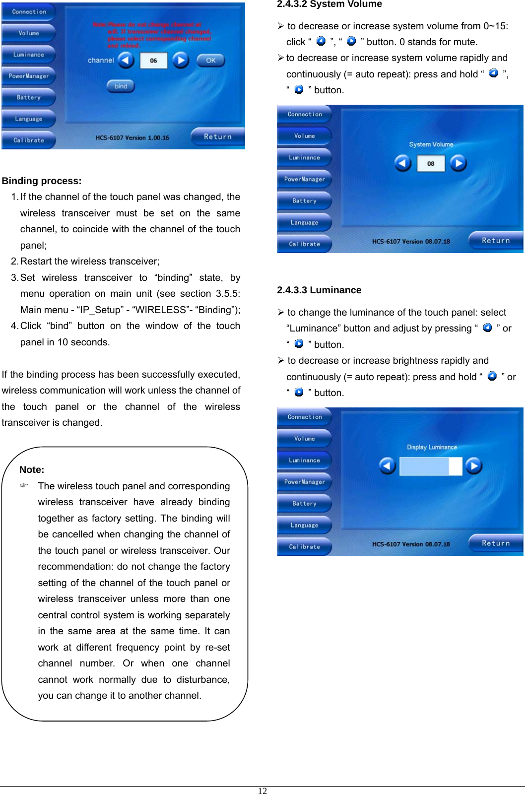   Binding process:  1. If the channel of the touch panel was changed, the wireless transceiver must be set on the same channel, to coincide with the channel of the touch panel; 2. Restart the wireless transceiver; 3. Set wireless transceiver to “binding” state, by menu operation on main unit (see section 3.5.5: Main menu - “IP_Setup” - “WIRELESS”- “Binding”); 4. Click “bind” button on the window of the touch panel in 10 seconds.    If the binding process has been successfully executed, wireless communication will work unless the channel of the touch panel or the channel of the wireless transceiver is changed.                      2.4.3.2 System Volume ¾ to decrease or increase system volume from 0~15: click “   ”, “    ” button. 0 stands for mute.   ¾ to decrease or increase system volume rapidly and continuously (= auto repeat): press and hold “   ”, “   ” button.   2.4.3.3 Luminance ¾ to change the luminance of the touch panel: select “Luminance” button and adjust by pressing “   ” or “   ” button.  ¾ to decrease or increase brightness rapidly and continuously (= auto repeat): press and hold “   ” or “   ” button.  Note: )  The wireless touch panel and corresponding wireless transceiver have already binding together as factory setting. The binding will be cancelled when changing the channel of the touch panel or wireless transceiver. Our recommendation: do not change the factory setting of the channel of the touch panel or wireless transceiver unless more than one central control system is working separately in the same area at the same time. It can work at different frequency point by re-set channel number. Or when one channel cannot work normally due to disturbance, you can change it to another channel.              12