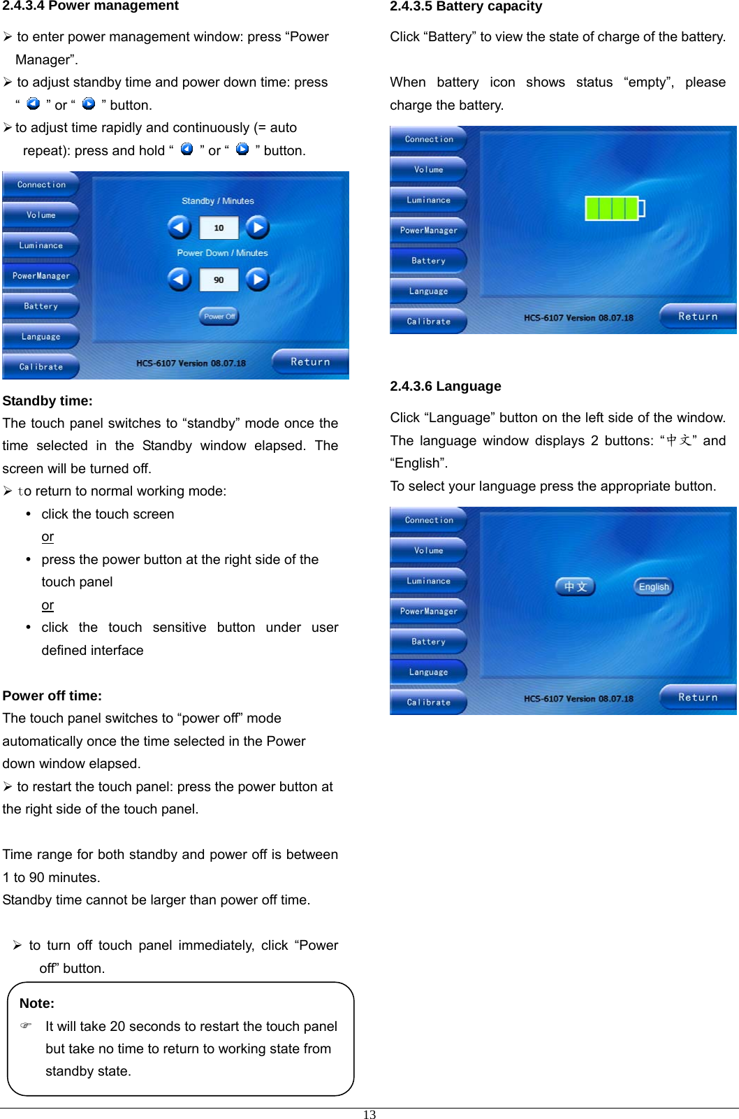 2.4.3.4 Power management ¾ to enter power management window: press “Power Manager”. ¾ to adjust standby time and power down time: press “    ” or “   ” button.  ¾ to adjust time rapidly and continuously (= auto repeat): press and hold “   ” or “   ” button.  Standby time:  The touch panel switches to “standby” mode once the time selected in the Standby window elapsed. The screen will be turned off.     ¾ to return to normal working mode: y  click the touch screen   or y  press the power button at the right side of the touch panel   or y click the touch sensitive button under user defined interface  Power off time:  The touch panel switches to “power off” mode automatically once the time selected in the Power down window elapsed.   ¾ to restart the touch panel: press the power button at the right side of the touch panel.  Time range for both standby and power off is between 1 to 90 minutes. Standby time cannot be larger than power off time.  ¾ to turn off touch panel immediately, click “Power off” button.     2.4.3.5 Battery capacity Click “Battery” to view the state of charge of the battery.  When battery icon shows status “empty”, please charge the battery.   2.4.3.6 Language Click “Language” button on the left side of the window. The language window displays 2 buttons: “中文” and “English”. To select your language press the appropriate button.              Note: )  It will take 20 seconds to restart the touch panel but take no time to return to working state from standby state.     13