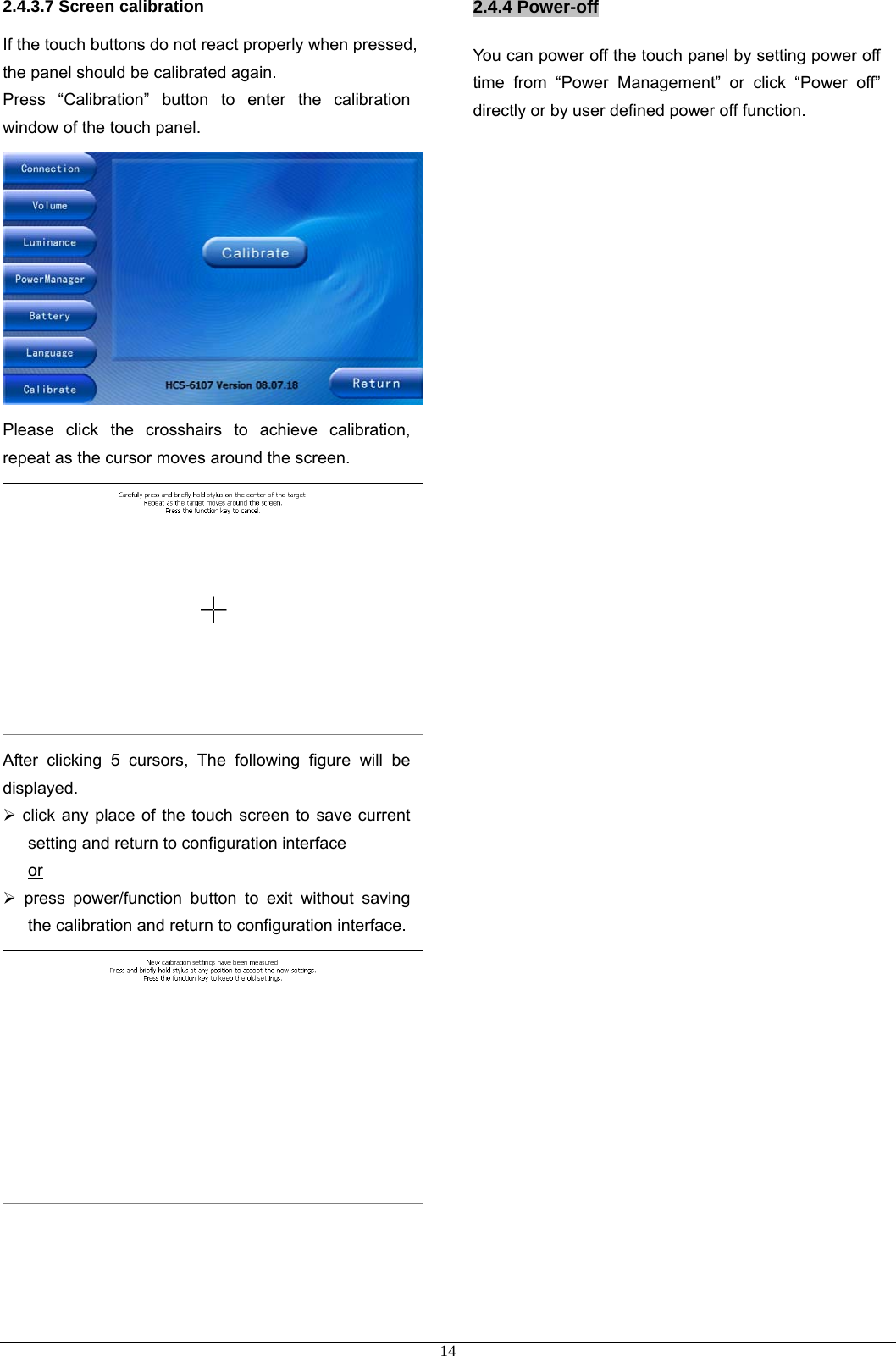 2.4.3.7 Screen calibration If the touch buttons do not react properly when pressed, the panel should be calibrated again. Press “Calibration” button to enter the calibration window of the touch panel.  Please click the crosshairs to achieve calibration, repeat as the cursor moves around the screen.  After clicking 5 cursors, The following figure will be displayed.  ¾ click any place of the touch screen to save current setting and return to configuration interface or ¾ press power/function button to exit without saving the calibration and return to configuration interface.     2.4.4 Power-off You can power off the touch panel by setting power off time from “Power Management” or click “Power off” directly or by user defined power off function.                                             14