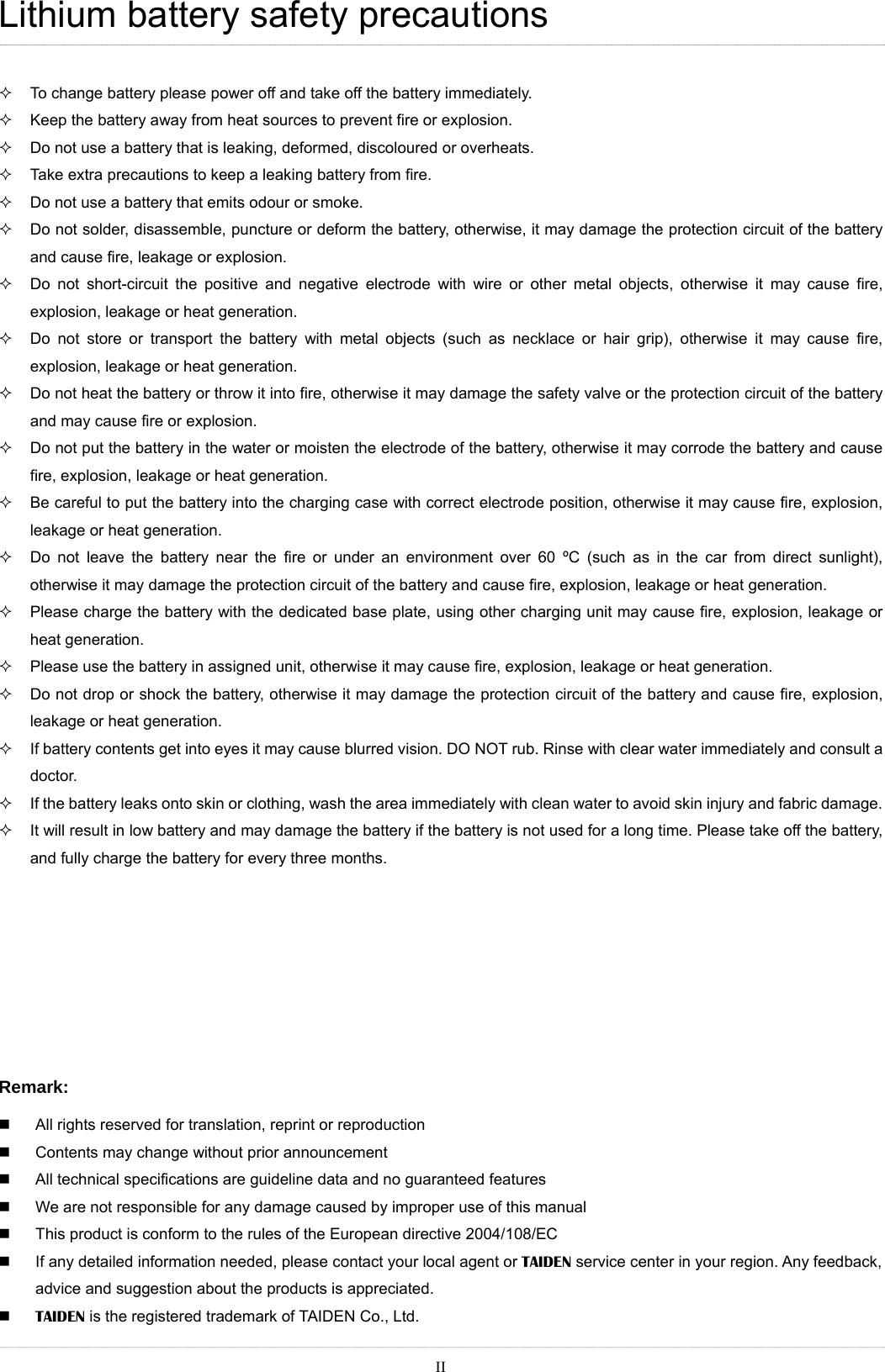 Lithium battery safety precautions    To change battery please power off and take off the battery immediately.   Keep the battery away from heat sources to prevent fire or explosion.     Do not use a battery that is leaking, deformed, discoloured or overheats.   Take extra precautions to keep a leaking battery from fire.   Do not use a battery that emits odour or smoke.     Do not solder, disassemble, puncture or deform the battery, otherwise, it may damage the protection circuit of the battery and cause fire, leakage or explosion.   Do not short-circuit the positive and negative electrode with wire or other metal objects, otherwise it may cause fire, explosion, leakage or heat generation.     Do not store or transport the battery with metal objects (such as necklace or hair grip), otherwise it may cause fire, explosion, leakage or heat generation.   Do not heat the battery or throw it into fire, otherwise it may damage the safety valve or the protection circuit of the battery and may cause fire or explosion.     Do not put the battery in the water or moisten the electrode of the battery, otherwise it may corrode the battery and cause fire, explosion, leakage or heat generation.   Be careful to put the battery into the charging case with correct electrode position, otherwise it may cause fire, explosion, leakage or heat generation.   Do not leave the battery near the fire or under an environment over 60 ºC (such as in the car from direct sunlight), otherwise it may damage the protection circuit of the battery and cause fire, explosion, leakage or heat generation.   Please charge the battery with the dedicated base plate, using other charging unit may cause fire, explosion, leakage or heat generation.   Please use the battery in assigned unit, otherwise it may cause fire, explosion, leakage or heat generation.   Do not drop or shock the battery, otherwise it may damage the protection circuit of the battery and cause fire, explosion, leakage or heat generation.     If battery contents get into eyes it may cause blurred vision. DO NOT rub. Rinse with clear water immediately and consult a doctor.   If the battery leaks onto skin or clothing, wash the area immediately with clean water to avoid skin injury and fabric damage.   It will result in low battery and may damage the battery if the battery is not used for a long time. Please take off the battery, and fully charge the battery for every three months.        Remark:   All rights reserved for translation, reprint or reproduction   Contents may change without prior announcement   All technical specifications are guideline data and no guaranteed features   We are not responsible for any damage caused by improper use of this manual   This product is conform to the rules of the European directive 2004/108/EC   If any detailed information needed, please contact your local agent or TAIDEN service center in your region. Any feedback, advice and suggestion about the products is appreciated.  TAIDEN is the registered trademark of TAIDEN Co., Ltd.  II  