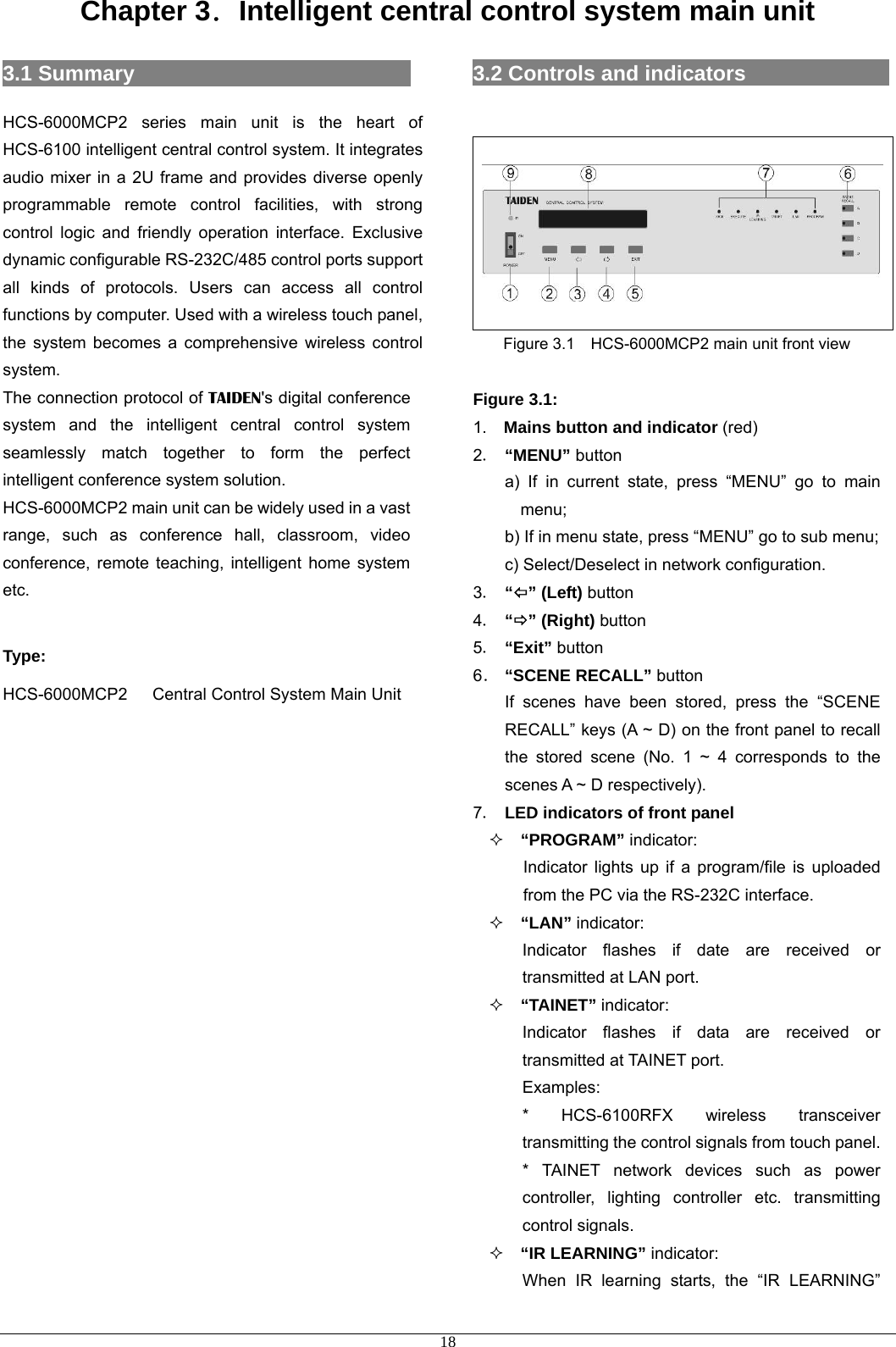 Chapter 3．Intelligent central control system main unit 3.1 Summary                           HCS-6000MCP2 series main unit is the heart of HCS-6100 intelligent central control system. It integrates audio mixer in a 2U frame and provides diverse openly programmable remote control facilities, with strong control logic and friendly operation interface. Exclusive dynamic configurable RS-232C/485 control ports support all kinds of protocols. Users can access all control functions by computer. Used with a wireless touch panel, the system becomes a comprehensive wireless control system. The connection protocol of TAIDEN&apos;s digital conference system and the intelligent central control system seamlessly match together to form the perfect intelligent conference system solution. HCS-6000MCP2 main unit can be widely used in a vast range, such as conference hall, classroom, video conference, remote teaching, intelligent home system etc.  Type: HCS-6000MCP2   Central Control System Main Unit                      3.2 Controls and indicators                   Figure 3.1    HCS-6000MCP2 main unit front view  Figure 3.1: 1.  Mains button and indicator (red) 2． “MENU” button a) If in current state, press “MENU” go to main menu; b) If in menu state, press “MENU” go to sub menu; c) Select/Deselect in network configuration. 3． “Õ” (Left) button 4． “Ö” (Right) button 5． “Exit” button 6． “SCENE RECALL” button   If scenes have been stored, press the “SCENE RECALL” keys (A ~ D) on the front panel to recall the stored scene (No. 1 ~ 4 corresponds to the scenes A ~ D respectively). 7． LED indicators of front panel  “PROGRAM” indicator: Indicator lights up if a program/file is uploaded from the PC via the RS-232C interface.  “LAN” indicator: Indicator flashes if date are received or transmitted at LAN port.  “TAINET” indicator: Indicator flashes if data are received or transmitted at TAINET port.   Examples: * HCS-6100RFX wireless transceiver transmitting the control signals from touch panel. * TAINET network devices such as power controller, lighting controller etc. transmitting control signals.  “IR LEARNING” indicator: When IR learning starts, the “IR LEARNING”  18