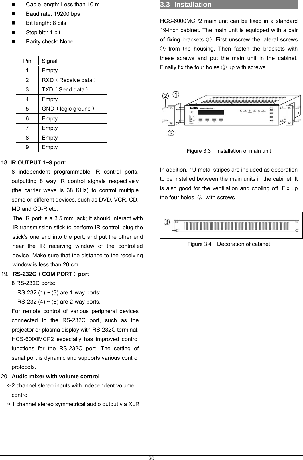   Cable length: Less than 10 m   Baud rate: 19200 bps   Bit length: 8 bits   Stop bit:: 1 bit  Parity check: None             18. IR OUTPUT 1~8 port: 8 independent programmable IR control ports, outputting 8 way IR control signals respectively (the carrier wave is 38 KHz) to control multiple same or different devices, such as DVD, VCR, CD, MD and CD-R etc. The IR port is a 3.5 mm jack; it should interact with IR transmission stick to perform IR control: plug the stick’s one end into the port, and put the other end near the IR receiving window of the controlled device. Make sure that the distance to the receiving window is less than 20 cm. 19．RS-232C（COM PORT）port: 8 RS-232C ports: RS-232 (1) ~ (3) are 1-way ports; RS-232 (4) ~ (8) are 2-way ports.   For remote control of various peripheral devices connected to the RS-232C port, such as the projector or plasma display with RS-232C terminal. HCS-6000MCP2 especially has improved control functions for the RS-232C port. The setting of serial port is dynamic and supports various control protocols. 20.  Audio mixer with volume control  2 channel stereo inputs with independent volume control  1 channel stereo symmetrical audio output via XLR    3.3  Installation                          HCS-6000MCP2 main unit can be fixed in a standard 19-inch cabinet. The main unit is equipped with a pair of fixing brackets ①. First unscrew the lateral screws ② from the housing. Then fasten the brackets with these screws and put the main unit in the cabinet. Finally fix the four holes ③ up with screws.   Figure 3.3    Installation of main unit  In addition, 1U metal stripes are included as decoration to be installed between the main units in the cabinet. It is also good for the ventilation and cooling off. Fix up the four holes  ③ with screws.   Figure 3.4    Decoration of cabinet             Pin Signal 1 Empty 2  RXD（Receive data） 3  TXD（Send data） 4 Empty 5  GND（logic ground） 6 Empty 7 Empty 8 Empty 9 Empty  20