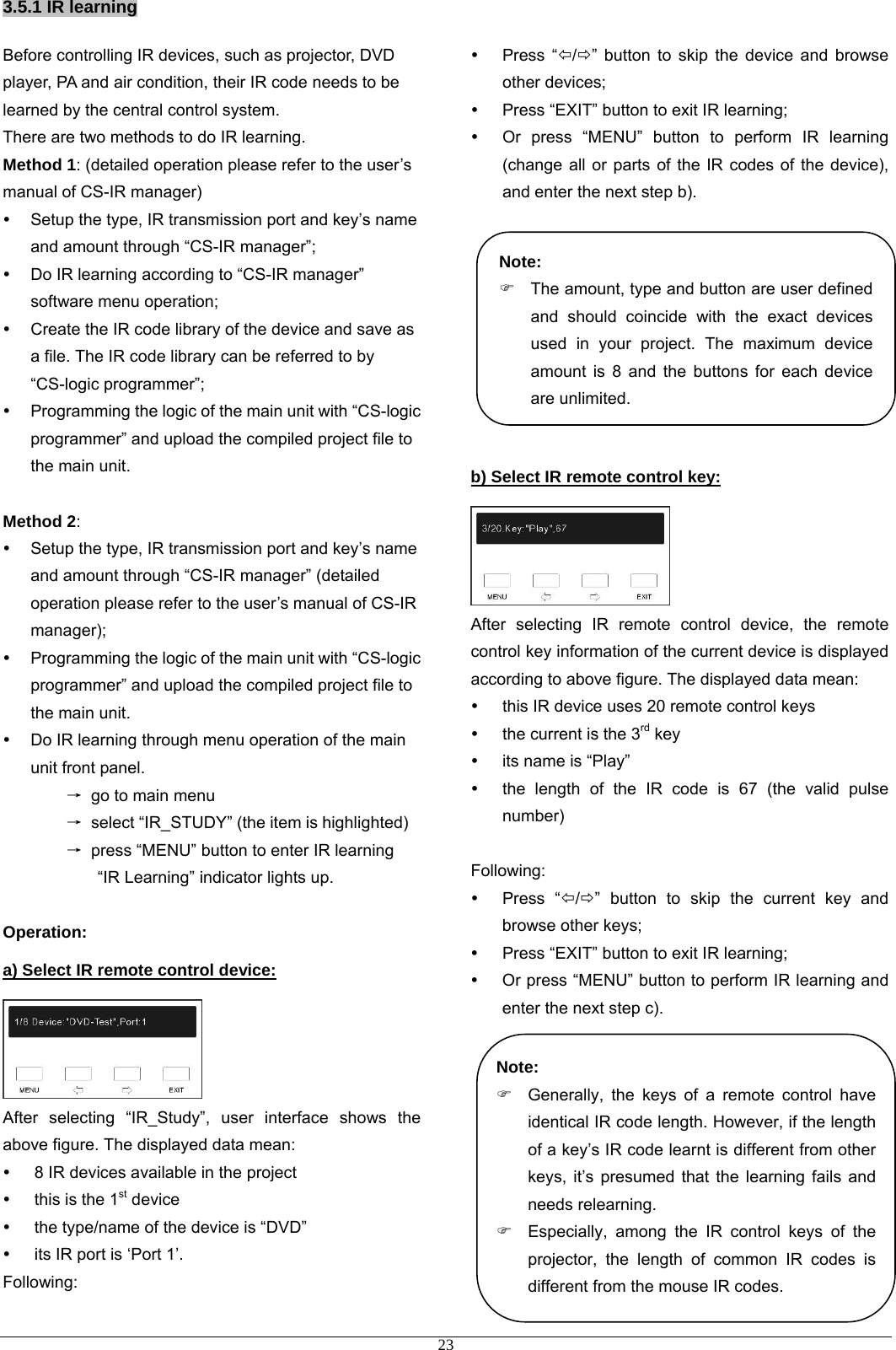 3.5.1 IR learning Before controlling IR devices, such as projector, DVD player, PA and air condition, their IR code needs to be learned by the central control system. There are two methods to do IR learning.   Method 1: (detailed operation please refer to the user’s manual of CS-IR manager) y  Setup the type, IR transmission port and key’s name and amount through “CS-IR manager”; y  Do IR learning according to “CS-IR manager” software menu operation; y  Create the IR code library of the device and save as a file. The IR code library can be referred to by “CS-logic programmer”; y  Programming the logic of the main unit with “CS-logic programmer” and upload the compiled project file to the main unit.  Method 2: y  Setup the type, IR transmission port and key’s name and amount through “CS-IR manager” (detailed operation please refer to the user’s manual of CS-IR manager); y  Programming the logic of the main unit with “CS-logic programmer” and upload the compiled project file to the main unit. y  Do IR learning through menu operation of the main unit front panel. → go to main menu → select “IR_STUDY” (the item is highlighted) →  press “MENU” button to enter IR learning “IR Learning” indicator lights up.  Operation: a) Select IR remote control device:  After selecting “IR_Study”, user interface shows the above figure. The displayed data mean: y  8 IR devices available in the project y  this is the 1st device y  the type/name of the device is “DVD” y  its IR port is ‘Port 1’. Following: y Press “Õ/Ö” button to skip the device and browse other devices; y  Press “EXIT” button to exit IR learning; y  Or press “MENU” button to perform IR learning (change all or parts of the IR codes of the device), and enter the next step b).          Note: b) Select IR remote control key:  After selecting IR remote control device, the remote control key information of the current device is displayed according to above figure. The displayed data mean: y  this IR device uses 20 remote control keys y  the current is the 3rd key y  its name is “Play” y  the length of the IR code is 67 (the valid pulse number)  Following: y Press “Õ/Ö” button to skip the current key and browse other keys; y  Press “EXIT” button to exit IR learning; y  Or press “MENU” button to perform IR learning and enter the next step c).           )  The amount, type and button are user defined and should coincide with the exact devices used in your project. The maximum device amount is 8 and the buttons for each device are unlimited. Note: )  Generally, the keys of a remote control have identical IR code length. However, if the length of a key’s IR code learnt is different from other keys, it’s presumed that the learning fails and needs relearning. )  Especially, among the IR control keys of the projector, the length of common IR codes is different from the mouse IR codes.  23