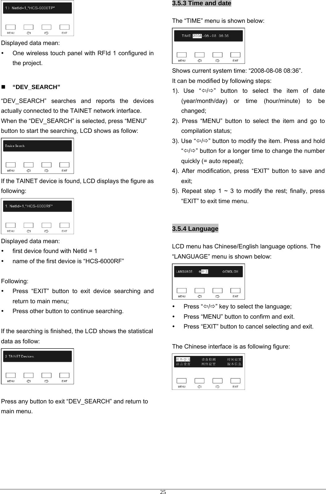  Displayed data mean:   y  One wireless touch panel with RFId 1 configured in the project.   “DEV_SEARCH” “DEV_SEARCH” searches and reports the devices actually connected to the TAINET network interface. When the “DEV_SEARCH” is selected, press “MENU” button to start the searching, LCD shows as follow:  If the TAINET device is found, LCD displays the figure as following:   Displayed data mean: y  first device found with Netld = 1 y  name of the first device is “HCS-6000RF”  Following: y  Press “EXIT” button to exit device searching and return to main menu; y  Press other button to continue searching.  If the searching is finished, the LCD shows the statistical data as follow:   Press any button to exit “DEV_SEARCH” and return to main menu.      3.5.3 Time and date The “TIME” menu is shown below:  Shows current system time: “2008-08-08 08:36”. It can be modified by following steps: 1). Use “Õ/Ö” button to select the item of date (year/month/day) or time (hour/minute) to be changed; 2). Press “MENU” button to select the item and go to compilation status; 3). Use “Õ/Ö” button to modify the item. Press and hold “Õ/Ö” button for a longer time to change the number quickly (= auto repeat); 4). After modification, press “EXIT” button to save and exit; 5). Repeat step 1 ~ 3 to modify the rest; finally, press “EXIT” to exit time menu.  3.5.4 Language LCD menu has Chinese/English language options. The “LANGUAGE” menu is shown below:  y Press “Õ/Ö” key to select the language; y  Press “MENU” button to confirm and exit.   y  Press “EXIT” button to cancel selecting and exit.  The Chinese interface is as following figure:           25