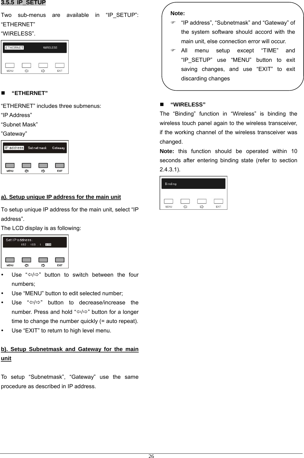 3.5.5 IP_SETUP Two sub-menus are available in “IP_SETUP”: “ETHERNET” “WIRELESS”.    “ETHERNET” “ETHERNET” includes three submenus: “IP Address” “Subnet Mask” ”Gateway”   a). Setup unique IP address for the main unit To setup unique IP address for the main unit, select “IP address”. The LCD display is as following:  y Use “Õ/Ö” button to switch between the four numbers; y  Use “MENU” button to edit selected number; y Use “Õ/Ö” button to decrease/increase the number. Press and hold “Õ/Ö” button for a longer time to change the number quickly (= auto repeat).   y  Use “EXIT” to return to high level menu.  b). Setup Subnetmask and Gateway for the main unit  To setup “Subnetmask”, “Gateway” use the same procedure as described in IP address.                 Note: )  “IP address”, “Subnetmask” and “Gateway” of the system software should accord with the main unit, else connection error will occur. ) All menu setup except “TIME” and “IP_SETUP” use “MENU” button to exit saving changes, and use “EXIT” to exit discarding changes  “WIRELESS” The “Binding” function in “Wireless” is binding the wireless touch panel again to the wireless transceiver, if the working channel of the wireless transceiver was changed.  Note: this function should be operated within 10 seconds after entering binding state (refer to section 2.4.3.1).                            26