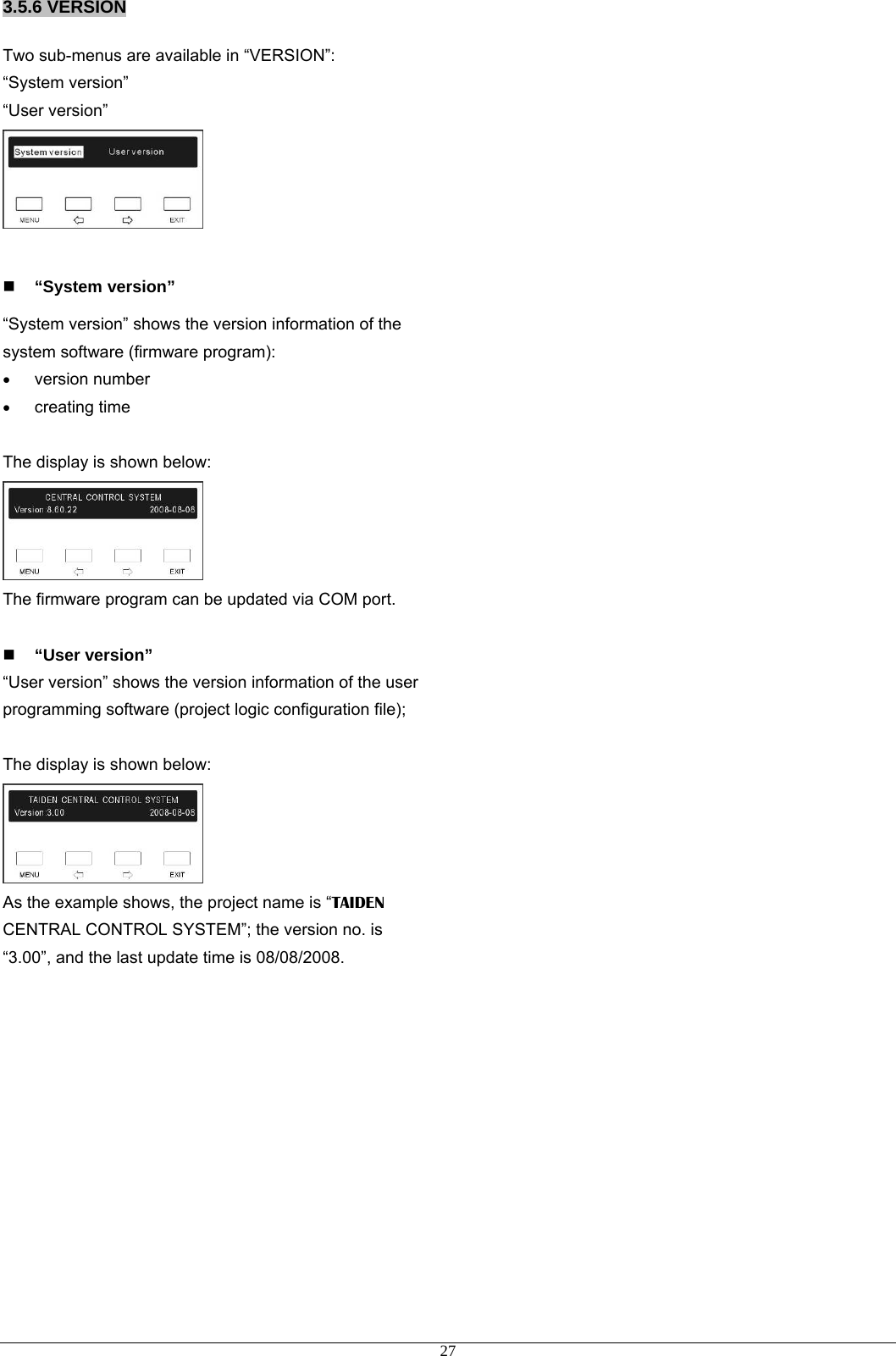 3.5.6 VERSION Two sub-menus are available in “VERSION”: “System version” “User version”    “System version” “System version” shows the version information of the system software (firmware program): • version number • creating time    The display is shown below:  The firmware program can be updated via COM port.     “User version” “User version” shows the version information of the user programming software (project logic configuration file);    The display is shown below:  As the example shows, the project name is “TAIDEN CENTRAL CONTROL SYSTEM”; the version no. is “3.00”, and the last update time is 08/08/2008.          27