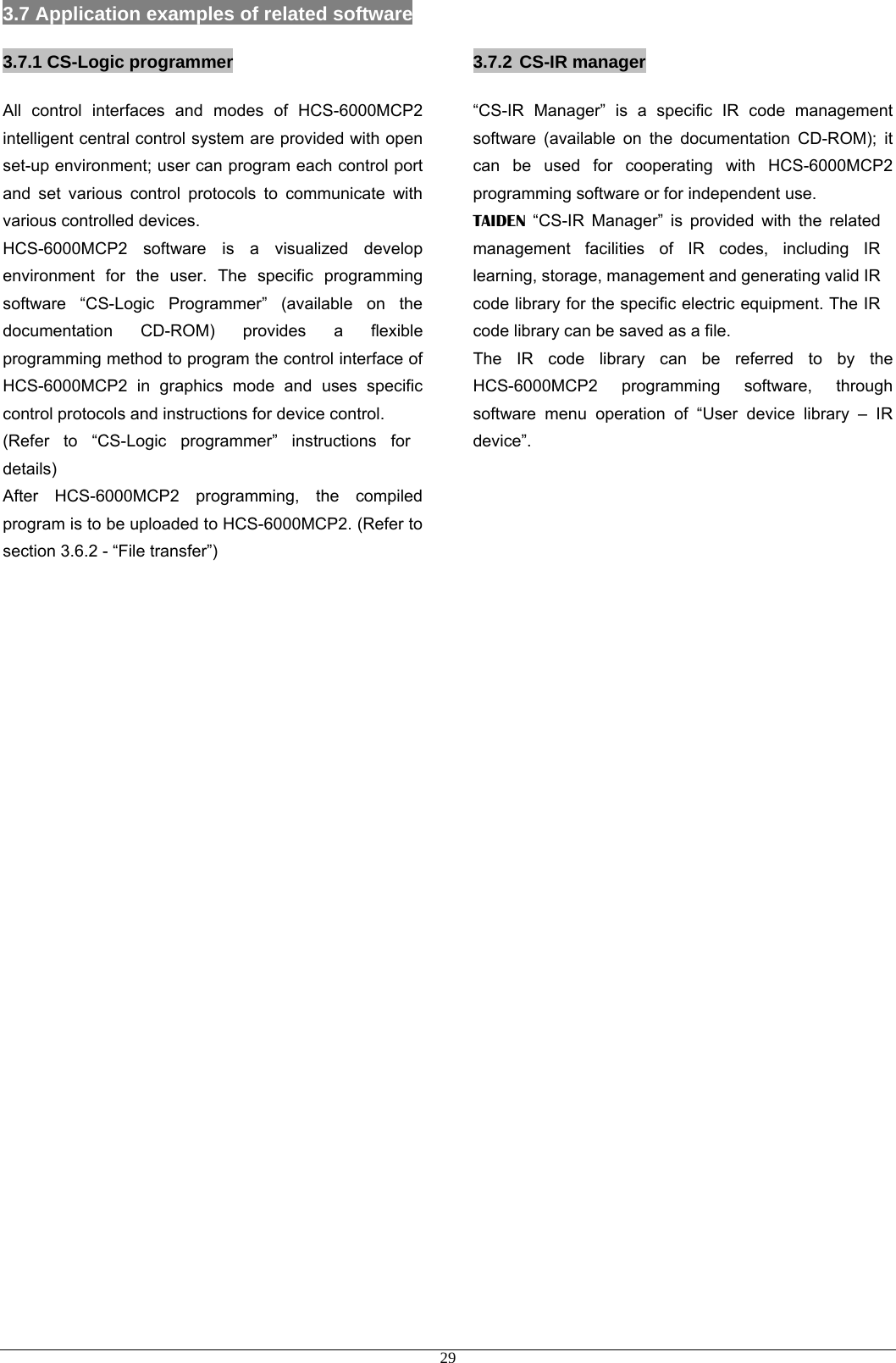  293.7 Application examples of related software 3.7.1 CS-Logic programmer All control interfaces and modes of HCS-6000MCP2 intelligent central control system are provided with open set-up environment; user can program each control port and set various control protocols to communicate with various controlled devices. HCS-6000MCP2 software is a visualized develop environment for the user. The specific programming software “CS-Logic Programmer” (available on the documentation CD-ROM) provides a flexible programming method to program the control interface of HCS-6000MCP2 in graphics mode and uses specific control protocols and instructions for device control.   (Refer to “CS-Logic programmer” instructions for details) After HCS-6000MCP2 programming, the compiled program is to be uploaded to HCS-6000MCP2. (Refer to section 3.6.2 - “File transfer”)                             3.7.2 CS-IR manager “CS-IR Manager” is a specific IR code management software (available on the documentation CD-ROM); it can be used for cooperating with HCS-6000MCP2 programming software or for independent use. TAIDEN “CS-IR Manager” is provided with the related management facilities of IR codes, including IR learning, storage, management and generating valid IR code library for the specific electric equipment. The IR code library can be saved as a file. The IR code library can be referred to by the HCS-6000MCP2 programming software, through software menu operation of “User device library – IR device”. 