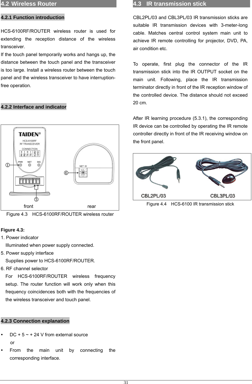 4.2  Wireless Router                     4.2.1 Function introduction HCS-6100RF/ROUTER wireless router is used for extending the reception distance of the wireless transceiver. If the touch panel temporarily works and hangs up, the distance between the touch panel and the transceiver is too large. Install a wireless router between the touch panel and the wireless transceiver to have interruption- free operation.  4.2.2 Interface and indicator  front                       rear Figure 4.3  HCS-6100RF/ROUTER wireless router  Figure 4.3: 1. Power indicator Illuminated when power supply connected. 5. Power supply interface Supplies power to HCS-6100RF/ROUTER. 6. RF channel selector For HCS-6100RF/ROUTER wireless frequency setup. The router function will work only when this frequency coincidences both with the frequencies of the wireless transceiver and touch panel.  4.2.3 Connection explanation y  DC + 5 ~ + 24 V from external source   or  y  From the main unit by connecting the corresponding interface.  4.3  IR transmission stick                   CBL2PL/03 and CBL3PL/03 IR transmission sticks are suitable IR transmission devices with 3-meter-long cable. Matches central control system main unit to achieve IR remote controlling for projector, DVD, PA, air condition etc.  To operate, first plug the connector of the IR transmission stick into the IR OUTPUT socket on the main unit. Following, place the IR transmission terminator directly in front of the IR reception window of the controlled device. The distance should not exceed 20 cm.    After IR learning procedure (5.3.1), the corresponding IR device can be controlled by operating the IR remote controller directly in front of the IR receiving window on the front panel.  Figure 4.4    HCS-6100 IR transmission stick                       31