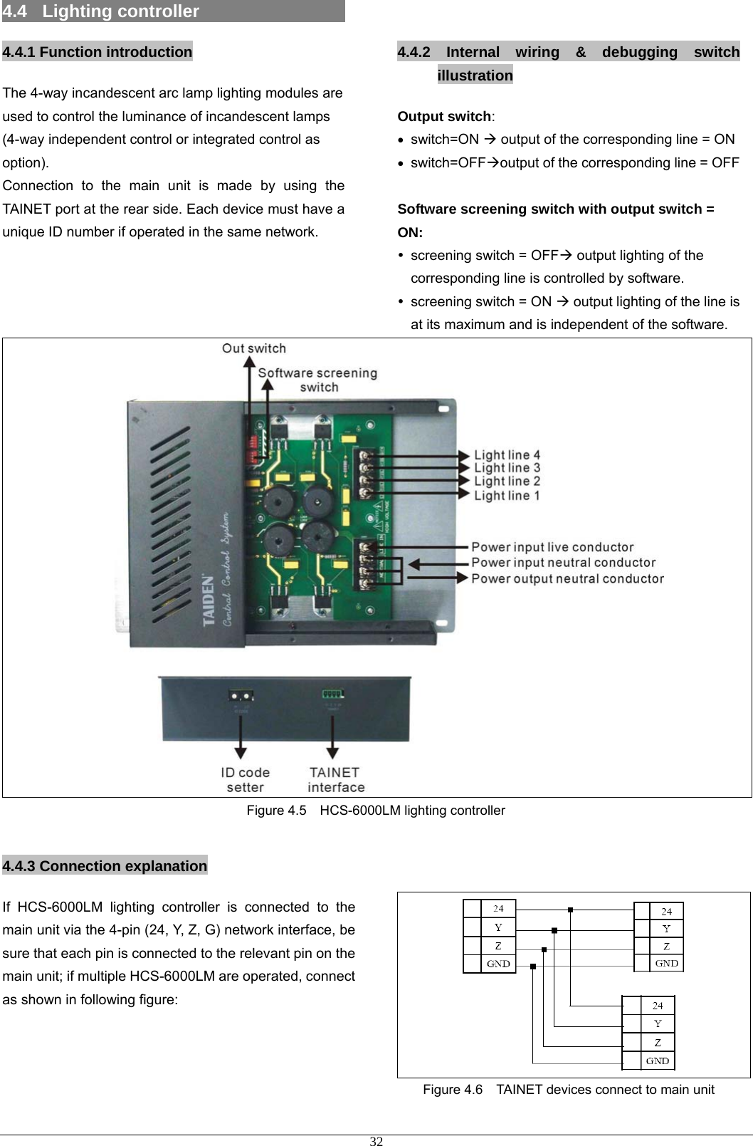 4.4  Lighting controller                    4.4.1 Function introduction  4.4.2 Internal wiring &amp; debugging switch illustration The 4-way incandescent arc lamp lighting modules are used to control the luminance of incandescent lamps (4-way independent control or integrated control as option).  Output switch:  • switch=ON Æ output of the corresponding line = ON • switch=OFFÆoutput of the corresponding line = OFF Connection to the main unit is made by using the TAINET port at the rear side. Each device must have a unique ID number if operated in the same network.  Software screening switch with output switch = ON: y  screening switch = OFFÆ output lighting of the corresponding line is controlled by software.   y  screening switch = ON Æ output lighting of the line is at its maximum and is independent of the software.    Figure 4.5    HCS-6000LM lighting controller   4.4.3 Connection explanation    If HCS-6000LM lighting controller is connected to the main unit via the 4-pin (24, Y, Z, G) network interface, be sure that each pin is connected to the relevant pin on the main unit; if multiple HCS-6000LM are operated, connect as shown in following figure:    Figure 4.6    TAINET devices connect to main unit     32