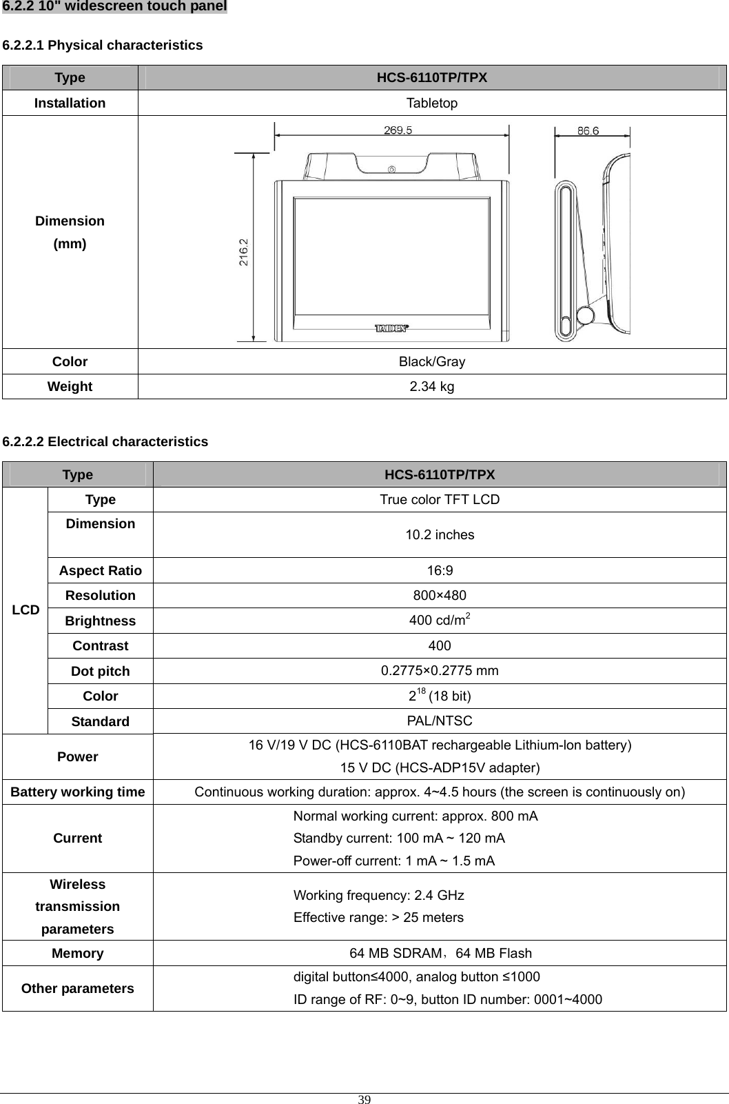 6.2.2 10&quot; widescreen touch panel 6.2.2.1 Physical characteristics Type  HCS-6110TP/TPX Installation  Tabletop Dimension (mm)  Color  Black/Gray Weight  2.34 kg  6.2.2.2 Electrical characteristics Type  HCS-6110TP/TPX Type  True color TFT LCD Dimension  10.2 inches Aspect Ratio  16:9 Resolution  800×480 Brightness  400 cd/m2 Contrast  400 Dot pitch  0.2775×0.2775 mm Color  218 (18 bit) LCD Standard  PAL/NTSC Power  16 V/19 V DC (HCS-6110BAT rechargeable Lithium-lon battery) 15 V DC (HCS-ADP15V adapter) Battery working time Continuous working duration: approx. 4~4.5 hours (the screen is continuously on) Current Normal working current: approx. 800 mA Standby current: 100 mA ~ 120 mA Power-off current: 1 mA ~ 1.5 mA Wireless transmission parameters Working frequency: 2.4 GHz Effective range: &gt; 25 meters Memory  64 MB SDRAM，64 MB Flash Other parameters  digital button≤4000, analog button ≤1000 ID range of RF: 0~9, button ID number: 0001~4000  39