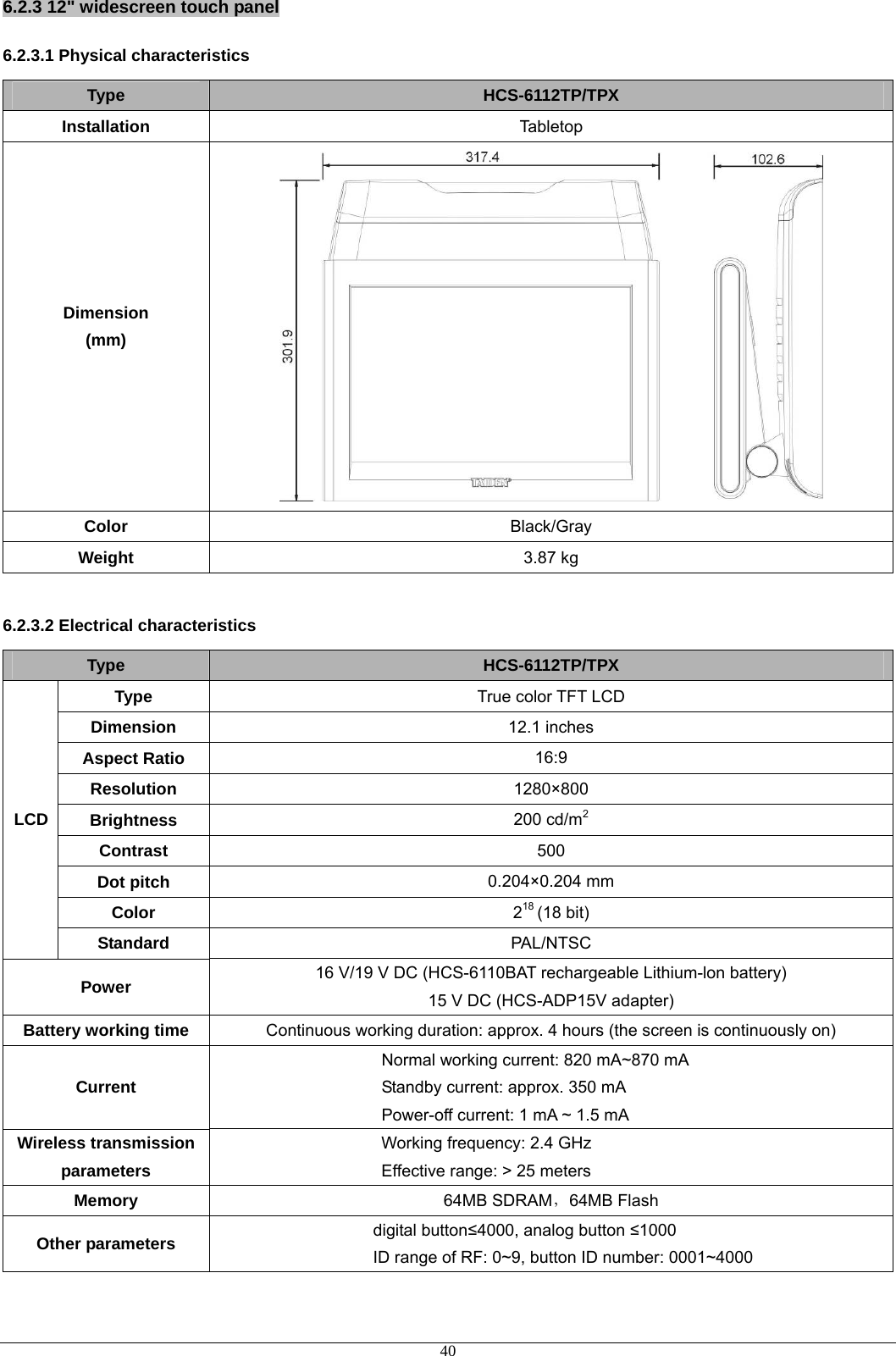 6.2.3 12&quot; widescreen touch panel 6.2.3.1 Physical characteristics Type  HCS-6112TP/TPX Installation  Tabletop Dimension (mm)  Color  Black/Gray Weight  3.87 kg  6.2.3.2 Electrical characteristics Type  HCS-6112TP/TPX Type  True color TFT LCD Dimension  12.1 inches Aspect Ratio  16:9 Resolution  1280×800 Brightness  200 cd/m2 Contrast  500 Dot pitch  0.204×0.204 mm Color  218 (18 bit) LCD Standard  PAL/NTSC Power  16 V/19 V DC (HCS-6110BAT rechargeable Lithium-lon battery) 15 V DC (HCS-ADP15V adapter) Battery working time Continuous working duration: approx. 4 hours (the screen is continuously on) Current Normal working current: 820 mA~870 mA Standby current: approx. 350 mA Power-off current: 1 mA ~ 1.5 mA Wireless transmission parameters Working frequency: 2.4 GHz Effective range: &gt; 25 meters Memory  64MB SDRAM，64MB Flash Other parameters  digital button≤4000, analog button ≤1000 ID range of RF: 0~9, button ID number: 0001~4000  40