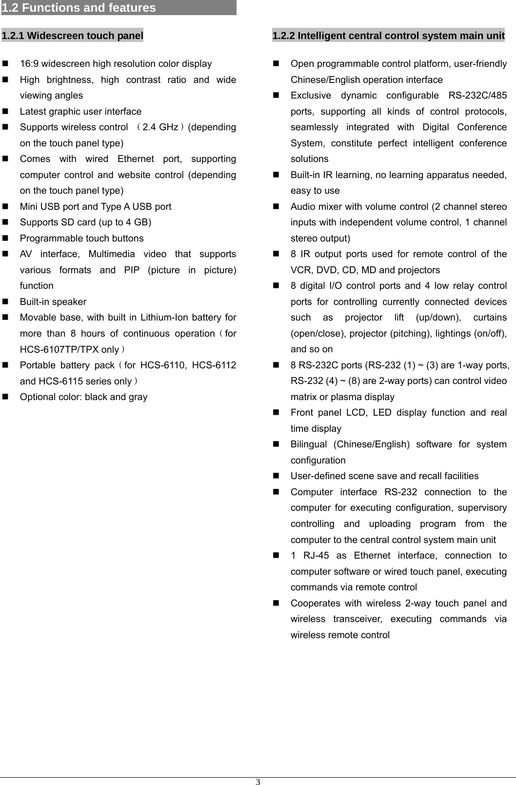 1.2 Functions and features                   1.2.1 Widescreen touch panel   16:9 widescreen high resolution color display     High brightness, high contrast ratio and wide viewing angles   Latest graphic user interface  Supports wireless control （2.4 GHz）(depending on the touch panel type)   Comes with wired Ethernet port, supporting computer control and website control (depending on the touch panel type)   Mini USB port and Type A USB port   Supports SD card (up to 4 GB)   Programmable touch buttons   AV interface, Multimedia video that supports various formats and PIP (picture in picture) function  Built-in speaker   Movable base, with built in Lithium-Ion battery for more than 8 hours of continuous operation（for HCS-6107TP/TPX only）   Portable battery pack（for HCS-6110, HCS-6112 and HCS-6115 series only）   Optional color: black and gray                  1.2.2 Intelligent central control system main unit   Open programmable control platform, user-friendly Chinese/English operation interface   Exclusive dynamic configurable RS-232C/485 ports, supporting all kinds of control protocols, seamlessly integrated with Digital Conference System, constitute perfect intelligent conference solutions   Built-in IR learning, no learning apparatus needed, easy to use   Audio mixer with volume control (2 channel stereo inputs with independent volume control, 1 channel stereo output)   8 IR output ports used for remote control of the VCR, DVD, CD, MD and projectors   8 digital I/O control ports and 4 low relay control ports for controlling currently connected devices such as projector lift (up/down), curtains (open/close), projector (pitching), lightings (on/off), and so on   8 RS-232C ports (RS-232 (1) ~ (3) are 1-way ports, RS-232 (4) ~ (8) are 2-way ports) can control video matrix or plasma display   Front panel LCD, LED display function and real time display   Bilingual (Chinese/English) software for system configuration   User-defined scene save and recall facilities   Computer interface RS-232 connection to the computer for executing configuration, supervisory controlling and uploading program from the computer to the central control system main unit   1 RJ-45 as Ethernet interface, connection to computer software or wired touch panel, executing commands via remote control   Cooperates with wireless 2-way touch panel and wireless transceiver, executing commands via wireless remote control      3