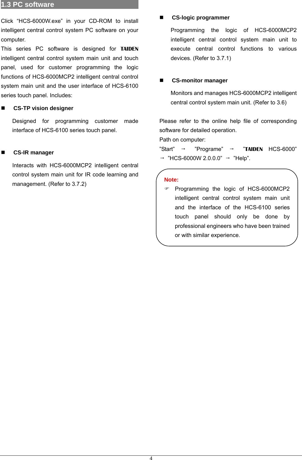 1.3 PC software                          4Click “HCS-6000W.exe” in your CD-ROM to install intelligent central control system PC software on your computer. This series PC software is designed for TAIDEN intelligent central control system main unit and touch panel, used for customer programming the logic functions of HCS-6000MCP2 intelligent central control system main unit and the user interface of HCS-6100 series touch panel. Includes:  CS-TP vision designer Designed for programming customer made interface of HCS-6100 series touch panel.   CS-IR manager Interacts with HCS-6000MCP2 intelligent central control system main unit for IR code learning and management. (Refer to 3.7.2)   CS-logic programmer Programming the logic of HCS-6000MCP2 intelligent central control system main unit to execute central control functions to various devices. (Refer to 3.7.1)   CS-monitor manager Monitors and manages HCS-6000MCP2 intelligent central control system main unit. (Refer to 3.6)  Please refer to the online help file of corresponding software for detailed operation. Path on computer: ”Start”  → ”Programe” → ”TAIDEN HCS-6000” → ”HCS-6000W 2.0.0.0” → ”Help”.  )  Programming the logic of HCS-6000MCP2 intelligent central control system main unit and the interface of the HCS-6100 series touch panel should only be done by professional engineers who have been trained or with similar experience. Note:     