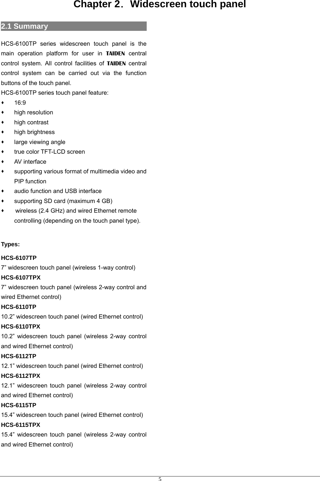 Chapter 2．Widescreen touch panel 2.1 Summary                           HCS-6100TP series widescreen touch panel is the main operation platform for user in TAIDEN central control system. All control facilities of TAIDEN central control system can be carried out via the function buttons of the touch panel. HCS-6100TP series touch panel feature:  16:9  high resolution  high contrast  high brightness    large viewing angle  true color TFT-LCD screen  AV interface  supporting various format of multimedia video and PIP function  audio function and USB interface  supporting SD card (maximum 4 GB)    wireless (2.4 GHz) and wired Ethernet remote controlling (depending on the touch panel type).  Types: HCS-6107TP 7” widescreen touch panel (wireless 1-way control) HCS-6107TPX 7” widescreen touch panel (wireless 2-way control and wired Ethernet control) HCS-6110TP 10.2” widescreen touch panel (wired Ethernet control) HCS-6110TPX 10.2” widescreen touch panel (wireless 2-way control and wired Ethernet control) HCS-6112TP 12.1” widescreen touch panel (wired Ethernet control) HCS-6112TPX 12.1” widescreen touch panel (wireless 2-way control and wired Ethernet control) HCS-6115TP 15.4” widescreen touch panel (wired Ethernet control) HCS-6115TPX 15.4” widescreen touch panel (wireless 2-way control and wired Ethernet control)                                           5