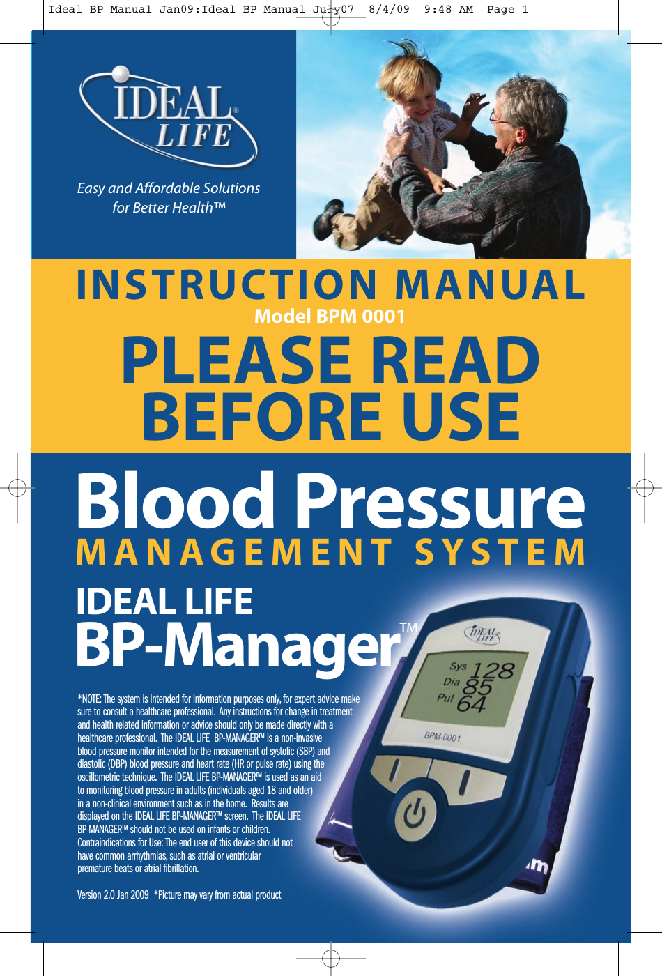 INSTRUCTION MANUALModel BPM 0001PLEASE READBEFORE USE*NOTE: The system is intended for information purposes only, for expert advice makesure to consult a healthcare professional. Any instructions for change in treatmentand health related information or advice should only be made directly with ahealthcare professional. The IDEAL LIFE BP-MANAGER&trade; is a non-invasiveblood pressure monitor intended for the measurement of systolic (SBP) anddiastolic (DBP) blood pressure and heart rate (HR or pulse rate) using theoscillometric technique. The IDEAL LIFE BP-MANAGER&trade; is used as an aidto monitoring blood pressure in adults (individuals aged 18 and older)in a non-clinical environment such as in the home. Results aredisplayed on the IDEAL LIFE BP-MANAGER&trade; screen. The IDEAL LIFEBP-MANAGER&trade; should not be used on infants or children.Contraindications for Use: The end user of this device should nothave common arrhythmias, such as atrial or ventricularpremature beats or atrial fibrillation.Version 2.0 Jan 2009 *Picture may vary from actual productEasy and Affordable Solutionsfor Better Health&trade;M A N A G E M E N T S Y S T E MBlood PressureIDEAL LIFEBP-Manager&trade;Ideal BP Manual Jan09:Ideal BP Manual July07  8/4/09  9:48 AM  Page 1