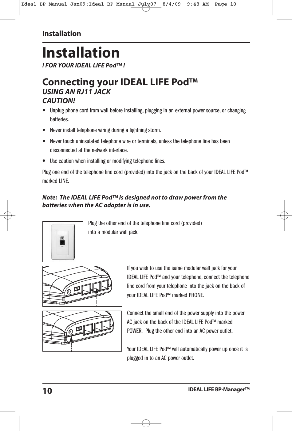 Installation! FOR YOUR IDEAL LIFE Pod&trade; !Connecting your IDEAL LIFE Pod&trade;USING AN RJ11 JACKCAUTION!&bull;Unplug phone cord from wall before installing, plugging in an external power source, or changingbatteries.&bull;Never install telephone wiring during a lightning storm.&bull;Never touch uninsulated telephone wire or terminals, unless the telephone line has beendisconnected at the network interface.&bull;Use caution when installing or modifying telephone lines.Plug one end of the telephone line cord (provided) into the jack on the back of your IDEAL LIFE Pod&trade;marked LINE.Note: The IDEAL LIFE Pod&trade; is designed not to draw power from thebatteries when the AC adapter is in use.Plug the other end of the telephone line cord (provided)into a modular wall jack.If you wish to use the same modular wall jack for yourIDEAL LIFE Pod&trade; and your telephone, connect the telephoneline cord from your telephone into the jack on the back ofyour IDEAL LIFE Pod&trade; marked PHONE.Connect the small end of the power supply into the powerAC jack on the back of the IDEAL LIFE Pod&trade; markedPOWER. Plug the other end into an AC power outlet.Your IDEAL LIFE Pod&trade; will automatically power up once it isplugged in to an AC power outlet.InstallationIDEAL LIFE BP-Manager&trade;10Ideal BP Manual Jan09:Ideal BP Manual July07  8/4/09  9:48 AM  Page 10